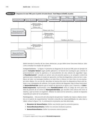 172 PARTE DOS MODELADO
deben heredar la interfaz de las clases abstractas, ya que deben tener funciones básicas, tales
como consultar los estados de operación.
Comportamiento: La figura 7.9 presenta un diagrama de secuencia UML para un ejemplo de
patrón Actuador-Sensor según podría aplicarse a la función de CasaSegura que controla el
posicionamiento (como la apertura y el acercamiento) de una cámara de seguridad. Aquí,
el PaneldeControl13
consulta un sensor (uno de posición pasiva) y un actuador (control de
apertura) para comprobar el estado de operación con fines de diagnóstico antes de leer o esta-
blecer un valor. Los mensajes Establecer un Valor Físico y Obtener un Valor Físico no son mensa-
jes entre objetos. En vez de ello, describen la interacción entre los dispositivos físicos del sis-
tema y sus contrapartes de software. En la parte inferior del diagrama, bajo la línea horizontal,
el SensordePosición reporta que el estado de operación es igual a cero. Entonces, el Cálcu-
lodeComponente (representado como PaneldeControl) envía el código de error para una
falla de posición de un sensor al ManejadordeFallas, que decidirá cómo afecta este error al
sistema y qué acciones se requieren. Obtiene los datos de los sensores y calcula la respuesta
requerida por parte de los actuadores.
Participantes. Esta sección de la descripción de patrones “clasifica las clases u objetos inclui-
dos en el patrón de requerimientos” [Kon02] y describe las responsabilidades de cada clase u
objeto (véase la figura 7.8). A continuación se presenta una lista abreviada:
• Resumen de SensorPasivo: Define una interfaz para los sensores pasivos.
• SensorBooleanoPasivo: Define los sensores booleanos pasivos.
• SensorEnteroPasivo: Define los sensores enteros pasivos.
13 El patrón original usa la frase general CálculodeComponente.
ManejadorFavorito
(Sensor de posición.
EstadodeOperación = 1)
Sensor de posición Panel de control
Obtiene estado
de operación
Actuador
ControldeApertura
Sensor
DispositivodeEntrada
Sensor de posición
Actuador
DispositivodeSalida
ControldeApertura
Obtiene valor
Obtiene estado
de operación
Obtiene estado
de operación
Establece valor
Establece valor físico
Guarda error
Obtiene valor físico
(Sensor de Posición.
EstadodeOperación = 0)
FIGURA 7.9 Diagrama de clase UML para el patrón Actuador-Sensor. Fuente: Reimpreso de [Kon02], con permiso.
07Pressman(158-182).indd 172
07Pressman(158-182).indd 172 14/1/10 14:19:41
14/1/10 14:19:41
 