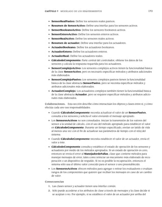 CAPÍTULO 7 MODELADO DE LOS REQUERIMIENTOS 173
• SensorRealPasivo: Define los sensores reales pasivos.
• Resumen de SensorActivo: Define una interfaz para los sensores activos.
• SensorBooleanoActivo: Define los sensores booleanos activos.
• SensorEnteroActivo: Define los sensores enteros activos.
• SensorRealActivo: Define los sensores reales activos.
• Resumen de actuador: Define una interfaz para los actuadores.
• ActuadorBooleano: Define los actuadores booleanos.
• ActuadorEntero: Define los actuadores enteros.
• ActuadorReal: Define los actuadores reales.
• CálculodeComponente: Parte central del controlador; obtiene los datos de los
sensores y calcula la respuesta requerida para los actuadores.
• SensorComplejoActivo: Los sensores complejos activos tienen la funcionalidad básica
de la clase SensorActivo, pero es necesario especificar métodos y atributos adicionales
más elaborados.
• SensorComplejoPasivo: Los sensores complejos pasivos tienen la funcionalidad
básica de la clase abstracta SensorPasivo, pero se necesita especificar métodos y
atributos adicionales más elaborados.
• ActuadorComplejo: Los actuadores complejos también tienen la funcionalidad básica
de la clase abstracta Actuador, pero se requiere especificar métodos y atributos adicio-
nales más elaborados.
Colaboraciones. Esta sección describe cómo interactúan los objetos y clases entre sí, y cómo
efectúa cada uno sus responsabilidades.
• Cuando CálculodeComponente necesita actualizar el valor de un SensorPasivo,
consulta a los sensores y solicita el valor enviando el mensaje apropiado.
• Los SensoresActivos no son consultados. Inician la transmisión de los valores del
sensor a la unidad de cálculo, con el uso del método apropiado para establecer el valor
en CálculodeComponente. Durante un tiempo especificado, envían un latido de vida
al menos una vez con el fin de actualizar sus parámetros de tiempo con el reloj del
sistema.
• Cuando CálculodeComponente necesita establecer el valor de un actuador, envía el
valor a éste.
• CálculodeComponente consulta y establece el estado de operación de los sensores y
actuadores por medio de los métodos apropiados. Si un estado de operación es cero,
entonces se envía el error al ManejadordeFallas, clase que contiene métodos para
manejar mensajes de error, tales como reiniciar un mecanismo más elaborado de recu-
peración o un dispositivo de respaldo. Si no es posible la recuperación, entonces el
sistema sólo usa el último valor conocido para el sensor o uno preestablecido.
• Los SensoresActivos ofrecen métodos para agregar o retirar los evaluadores o evalúan
rangos de los componentes que quieren que reciban los mensajes en caso de un cambio
de valor.
Consecuencias
1. Las clases sensor y actuador tienen una interfaz común.
2. Sólo puede accederse a los atributos de clase a través de mensajes y la clase decide si
se aceptan o no. Por ejemplo, si se establece el valor de un actuador por arriba del
07Pressman(158-182).indd 173
07Pressman(158-182).indd 173 14/1/10 14:19:41
14/1/10 14:19:41
 