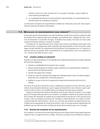 174 PARTE DOS MODELADO
máximo, entonces la clase actuador tal vez no acepte el mensaje, o quizá emplee un
valor máximo preestablecido.
3. La complejidad del sistema es potencialmente reducida debido a la uniformidad de las
interfaces para los actuadores y sensores.
La descripción del patrón de requerimientos también da referencias acerca de otros requeri-
mientos y patrones de diseño relacionados.
7.5 MODELADO DE R EQUERIMIENTOS PARA WEBAPPS14
Es frecuente que los desarrolladores de web manifiesten escepticismo cuando se plantea la idea
del análisis de los requerimientos para webapps. Acostumbran decir: “después de todo, el pro-
ceso de desarrollo en web debe ser ágil y el análisis toma tiempo. Nos hará ser lentos justo
cuando necesitemos diseñar y construir la webapp”.
El análisis de los requerimientos lleva tiempo, pero resolver el problema equivocado toma
aún más tiempo. La pregunta que debe responder todo desarrollador en web es sencilla: ¿estás
seguro de que entiendes los requerimientos del problema? Si la respuesta es un “sí” inequívoco,
entonces tal vez sea posible omitir el modelado de los requerimientos, pero si la respuesta es
“no”, entonces ésta debe llevarse a cabo.
7.5.1 ¿Cuánto análisis es suficiente?
El grado en el que se profundice en el modelado de los requerimientos para las webapps depende
de los factores siguientes:
• Tamaño y complejidad del incremento de la webapp.
• Número de participantes (el análisis ayuda a identificar los requerimientos conflictivos
que provienen de distintas fuentes).
• Tamaño del equipo de la webapp.
• Grado en el que los miembros del equipo han trabajado juntos antes (el análisis ayuda a
desarrollar una comprensión común del proyecto).
• Medida en la que el éxito de la organización depende directamente del éxito de la
webapp.
El inverso de los puntos anteriores es que a medida que el proyecto se hace más chico, que el
número de participantes disminuye, que el equipo de desarrollo es más cohesivo y que la apli-
cación es menos crítica, es razonable aplicar un enfoque más ligero para el análisis.
Aunque es una buena idea analizar el problema antes de que comience el diseño, no es verdad
que todo el análisis deba preceder a todo el diseño. En realidad, el diseño de una parte específica
de la webapp sólo demanda un análisis de los requerimientos que afectan a sólo esa parte de la
webapp. Como un ejemplo proveniente de CasaSegura, podría diseñarse con validez la estéti-
ca general del sitio web (formatos, colores, etc.) sin tener que analizar los requerimientos fun-
cionales de las capacidades de comercio electrónico. Sólo se necesita analizar aquella parte del
problema que sea relevante para el trabajo de diseño del incremento que se va a entregar.
7.5.2 Entrada del modelado de los requerimientos
En el capítulo 2 se analizó una versión ágil del proceso de software general que puede aplicarse
cuando se hace la ingeniería de las webapps. El proceso incorpora una actividad de comunica-
14 Esta sección se adaptó de Pressman y Lowe [Pre08], con permiso.
07Pressman(158-182).indd 174
07Pressman(158-182).indd 174 14/1/10 14:19:41
14/1/10 14:19:41
 