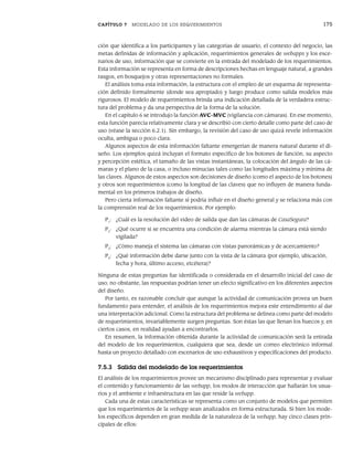 CAPÍTULO 7 MODELADO DE LOS REQUERIMIENTOS 175
ción que identifica a los participantes y las categorías de usuario, el contexto del negocio, las
metas definidas de información y aplicación, requerimientos generales de webapps y los esce-
narios de uso, información que se convierte en la entrada del modelado de los requerimientos.
Esta información se representa en forma de descripciones hechas en lenguaje natural, a grandes
rasgos, en bosquejos y otras representaciones no formales.
El análisis toma esta información, la estructura con el empleo de un esquema de representa-
ción definido formalmente (donde sea apropiado) y luego produce como salida modelos más
rigurosos. El modelo de requerimientos brinda una indicación detallada de la verdadera estruc-
tura del problema y da una perspectiva de la forma de la solución.
En el capítulo 6 se introdujo la función AVC-MVC (vigilancia con cámaras). En ese momento,
esta función parecía relativamente clara y se describió con cierto detalle como parte del caso de
uso (véase la sección 6.2.1). Sin embargo, la revisión del caso de uso quizá revele información
oculta, ambigua o poco clara.
Algunos aspectos de esta información faltante emergerían de manera natural durante el di-
seño. Los ejemplos quizá incluyan el formato específico de los botones de función, su aspecto
y percepción estética, el tamaño de las vistas instantáneas, la colocación del ángulo de las cá-
maras y el plano de la casa, o incluso minucias tales como las longitudes máxima y mínima de
las claves. Algunos de estos aspectos son decisiones de diseño (como el aspecto de los botones)
y otros son requerimientos (como la longitud de las claves) que no influyen de manera funda-
mental en los primeros trabajos de diseño.
Pero cierta información faltante sí podría influir en el diseño general y se relaciona más con
la comprensión real de los requerimientos. Por ejemplo:
P1
: ¿Cuál es la resolución del video de salida que dan las cámaras de CasaSegura?
P2
: ¿Qué ocurre si se encuentra una condición de alarma mientras la cámara está siendo
vigilada?
P3
: ¿Cómo maneja el sistema las cámaras con vistas panorámicas y de acercamiento?
P4
: ¿Qué información debe darse junto con la vista de la cámara (por ejemplo, ubicación,
fecha y hora, último acceso, etcétera)?
Ninguna de estas preguntas fue identificada o considerada en el desarrollo inicial del caso de
uso; no obstante, las respuestas podrían tener un efecto significativo en los diferentes aspectos
del diseño.
Por tanto, es razonable concluir que aunque la actividad de comunicación provea un buen
fundamento para entender, el análisis de los requerimientos mejora este entendimiento al dar
una interpretación adicional. Como la estructura del problema se delinea como parte del modelo
de requerimientos, invariablemente surgen preguntas. Son éstas las que llenan los huecos y, en
ciertos casos, en realidad ayudan a encontrarlos.
En resumen, la información obtenida durante la actividad de comunicación será la entrada
del modelo de los requerimientos, cualquiera que sea, desde un correo electrónico informal
hasta un proyecto detallado con escenarios de uso exhaustivos y especificaciones del producto.
7.5.3 Salida del modelado de los requerimientos
El análisis de los requerimientos provee un mecanismo disciplinado para representar y evaluar
el contenido y funcionamiento de las webapp, los modos de interacción que hallarán los usua-
rios y el ambiente e infraestructura en las que reside la webapp.
Cada una de estas características se representa como un conjunto de modelos que permiten
que los requerimientos de la webapp sean analizados en forma estructurada. Si bien los mode-
los específicos dependen en gran medida de la naturaleza de la webapp, hay cinco clases prin-
cipales de ellos:
07Pressman(158-182).indd 175
07Pressman(158-182).indd 175 14/1/10 14:19:41
14/1/10 14:19:41
 