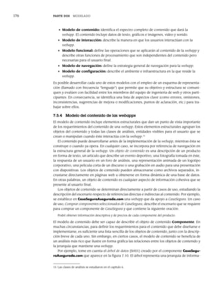 176 PARTE DOS MODELADO
• Modelo de contenido: identifica el espectro completo de contenido que dará la
webapp. El contenido incluye datos de texto, gráficos e imágenes, video y sonido.
• Modelo de interacción: describe la manera en que los usuarios interactúan con la
webapp.
• Modelo funcional: define las operaciones que se aplicarán al contenido de la webapp y
describe otras funciones de procesamiento que son independientes del contenido pero
necesarias para el usuario final.
• Modelo de navegación: define la estrategia general de navegación para la webapp.
• Modelo de configuración: describe el ambiente e infraestructura en la que reside la
webapp.
Es posible desarrollar cada uno de estos modelos con el empleo de un esquema de representa-
ción (llamado con frecuencia “lenguaje”) que permite que su objetivo y estructura se comuni-
quen y evalúen con facilidad entre los miembros del equipo de ingeniería de web y otros parti-
cipantes. En consecuencia, se identifica una lista de aspectos clave (como errores, omisiones,
inconsistencias, sugerencias de mejora o modificaciones, puntos de aclaración, etc.) para tra-
bajar sobre ellos.
7.5.4 Modelo del contenido de las webapps
El modelo de contenido incluye elementos estructurales que dan un punto de vista importante
de los requerimientos del contenido de una webapp. Estos elementos estructurales agrupan los
objetos del contenido y todas las clases de análisis, entidades visibles para el usuario que se
crean o manipulan cuando éste interactúa con la webapp.15
El contenido puede desarrollarse antes de la implementación de la webapp, mientras ésta se
construye o cuando ya opera. En cualquier caso, se incorpora por referencia de navegación en
la estructura general de la webapp. Un objeto de contenido es una descripción de un producto
en forma de texto, un artículo que describe un evento deportivo, una fotografía tomada en éste,
la respuesta de un usuario en un foro de análisis, una representación animada de un logotipo
corporativo, una película corta de un discurso o una grabación en audio para una presentación
con diapositivas. Los objetos de contenido pueden almacenarse como archivos separados, in-
crustarse directamente en páginas web u obtenerse en forma dinámica de una base de datos.
En otras palabras, un objeto de contenido es cualquier aspecto de información cohesiva que se
presente al usuario final.
Los objetos de contenido se determinan directamente a partir de casos de uso, estudiando la
descripción del escenario respecto de referencias directas e indirectas al contenido. Por ejemplo,
se establece en CasaSeguraAsegurada.com una webapp que da apoyo a CasaSegura. Un caso
de uso, Comprar componentes seleccionados de CasaSegura, describe el escenario que se requiere
para comprar un componente de CasaSegura y que contiene la siguiente oración:
Podré obtener información descriptiva y de precios de cada componente del producto.
El modelo de contenido debe ser capaz de describir el objeto de contenido Componente. En
muchas circunstancias, para definir los requerimientos para el contenido que debe diseñarse e
implementarse, es suficiente una lista sencilla de los objetos de contenido, junto con la descrip-
ción breve de cada uno. Sin embargo, en ciertos casos, el modelo de contenido se beneficia de
un análisis más rico que ilustre en forma gráfica las relaciones entre los objetos de contenido y
la jerarquía que mantiene una webapp.
Por ejemplo, tome en cuenta el árbol de datos [Sri01] creado por el componente CasaSegu-
raAsegurada.com que aparece en la figura 7.10. El árbol representa una jerarquía de informa-
15 Las clases de análisis se estudiaron en el capítulo 6.
07Pressman(158-182).indd 176
07Pressman(158-182).indd 176 14/1/10 14:19:41
14/1/10 14:19:41
 