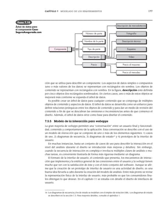 CAPÍTULO 7 MODELADO DE LOS REQUERIMIENTOS 177
ción que se utiliza para describir un componente. Los aspectos de datos simples o compuestos
(uno o más valores de los datos) se representan con rectángulos sin sombra. Los objetos de
contenido se representan con rectángulos con sombra. En la figura, descripción está definida
por cinco objetos (los rectángulos sombreados). En ciertos casos, uno o más de estos objetos se
mejorará más conforme se expanda el árbol de datos.
Es posible crear un árbol de datos para cualquier contenido que se componga de múltiples
objetos de contenido y aspectos de datos. El árbol de datos se desarrolla como un esfuerzo para
definir relaciones jerárquicas entre los objetos de contenido y para dar un medio de revisión del
contenido a fin de que se descubran las omisiones e inconsistencias antes de que comience el
diseño. Además, el árbol de datos sirve como base para diseñar el contenido.
7.5.5 Modelo de la interacción para webapps
La gran mayoría de webapps permiten una “conversación” entre un usuario final y funcionali-
dad, contenido y comportamiento de la aplicación. Esta conversación se describe con el uso de
un modelo de interacción que se compone de uno o más de los elementos siguientes: 1) casos
de uso, 2) diagramas de secuencia, 3) diagramas de estado16
y 4) prototipos de la interfaz de
usuario.
En muchas instancias, basta un conjunto de casos de uso para describir la interacción en el
nivel del análisis (durante el diseño se introducirán más mejoras y detalles). Sin embargo,
cuando la secuencia de interacción es compleja e involucra múltiples clases de análisis o mu-
chas tareas, es conveniente ilustrarla de forma más rigurosa mediante un diagrama.
El formato de la interfaz de usuario, el contenido que presenta, los mecanismos de interac-
ción que implementa y la estética general de las conexiones entre el usuario y la webapp tienen
mucho que ver con la satisfacción de éste y con el éxito conjunto del software. Aunque se afir-
me que la creación de un prototipo de interfaz de usuario es una actividad de diseño, es una
buena idea llevarla a cabo durante la creación del modelo de análisis. Entre más pronto se revise
la representación física de la interfaz de usuario, más probable es que los consumidores fina-
les obtengan lo que desean. En el capítulo 11 se estudia con detalle el diseño de interfaces de
usuario.
Descripción de mercadotecnia
Fotografía
Descripción técnica
Esquema
Video
Precio al mayoreo
Número de parte
Nombre de la parte
Tipo de parte
Componente
Descripción
Precio
Precio al menudeo
FIGURA 7.10
Árbol de datos para
el componente Casa-
SeguraAsegurada.com
16 Los diagramas de secuencia y los de estado se modelan con el empleo de notación UML. Los diagramas de estado
se describen en la sección 7.3. Para mayores detalles, consulte el apéndice 1.
07Pressman(158-182).indd 177
07Pressman(158-182).indd 177 14/1/10 14:19:42
14/1/10 14:19:42
 