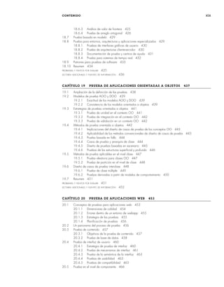 CONTENIDO xix
18.6.3 Análisis de valor de frontera 425
18.6.4 Prueba de arreglo ortogonal 426
18.7 Prueba basada en modelo 429
18.8 Prueba para entornos, arquitecturas y aplicaciones especializados 429
18.8.1 Pruebas de interfaces gráficas de usuario 430
18.8.2 Prueba de arquitecturas cliente-servidor 430
18.8.3 Documentación de prueba y centros de ayuda 431
18.8.4 Prueba para sistemas de tiempo real 432
18.9 Patrones para pruebas de software 433
18.10 Resumen 434
PROBLEMAS Y PUNTOS POR EVALUAR 435
LECTURAS ADICIONALES Y FUENTES DE INFORMACIÓN 436
CAPÍTULO 19 PRUEBA DE APLICACIONES ORIENTADAS A OBJETOS 437
19.1 Ampliación de la definición de las pruebas 438
19.2 Modelos de prueba AOO y DOO 439
19.2.1 Exactitud de los modelos AOO y DOO 439
19.2.2 Consistencia de los modelos orientados a objetos 439
19.3 Estrategias de pruebas orientadas a objetos 441
19.3.1 Prueba de unidad en el contexto OO 441
19.3.2 Prueba de integración en el contexto OO 442
19.3.3 Prueba de validación en un contexto OO 442
19.4 Métodos de prueba orientada a objetos 442
19.4.1 Implicaciones del diseño de casos de prueba de los conceptos OO 443
19.4.2 Aplicabilidad de los métodos convencionales de diseño de casos de prueba 443
19.4.3 Prueba basada en fallo 444
19.4.4 Casos de prueba y jerarquía de clase 444
19.4.5 Diseño de pruebas basadas en escenario 445
19.4.6 Pruebas de las estructuras superficial y profunda 446
19.5 Métodos de prueba aplicables en el nivel clase 447
19.5.1 Prueba aleatoria para clases OO 447
19.5.2 Prueba de partición en el nivel de clase 448
19.6 Diseño de casos de prueba interclase 448
19.6.1 Prueba de clase múltiple 449
19.6.2 Pruebas derivadas a partir de modelos de comportamiento 450
19.7 Resumen 451
PROBLEMAS Y PUNTOS POR EVALUAR 451
LECTURAS ADICIONALES Y FUENTES DE INFORMACIÓN 452
CAPÍTULO 20 PRUEBA DE APLICACIONES WEB 453
20.1 Conceptos de pruebas para aplicaciones web 453
20.1.1 Dimensiones de calidad 454
20.1.2 Errores dentro de un entorno de webapp 455
20.1.3 Estrategia de las pruebas 455
20.1.4 Planificación de pruebas 456
20.2 Un panorama del proceso de prueba 456
20.3 Prueba de contenido 457
20.3.1 Objetivos de la prueba de contenido 457
20.3.2 Prueba de base de datos 458
20.4 Prueba de interfaz de usuario 460
20.4.1 Estrategia de prueba de interfaz 460
20.4.2 Prueba de mecanismos de interfaz 461
20.4.3 Prueba de la semántica de la interfaz 463
20.4.4 Pruebas de usabilidad 463
20.4.5 Pruebas de compatibilidad 465
20.5 Prueba en el nivel de componente 466
00Pressman(i-xxx)prelim.indd xix
00Pressman(i-xxx)prelim.indd xix 2/2/10 11:40:16
2/2/10 11:40:16
 