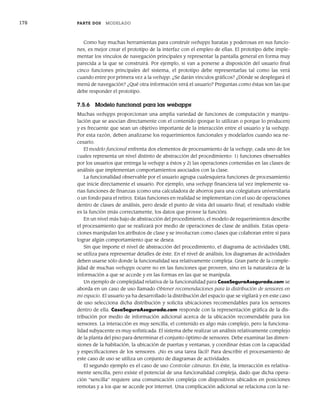 178 PARTE DOS MODELADO
Como hay muchas herramientas para construir webapps baratas y poderosas en sus funcio-
nes, es mejor crear el prototipo de la interfaz con el empleo de ellas. El prototipo debe imple-
mentar los vínculos de navegación principales y representar la pantalla general en forma muy
parecida a la que se construirá. Por ejemplo, si van a ponerse a disposición del usuario final
cinco funciones principales del sistema, el prototipo debe representarlas tal como las verá
cuando entre por primera vez a la webapp. ¿Se darán vínculos gráficos? ¿Dónde se desplegará el
menú de navegación? ¿Qué otra información verá el usuario? Preguntas como éstas son las que
debe responder el prototipo.
7.5.6 Modelo funcional para las webapps
Muchas webapps proporcionan una amplia variedad de funciones de computación y manipu-
lación que se asocian directamente con el contenido (porque lo utilizan o porque lo producen)
y es frecuente que sean un objetivo importante de la interacción entre el usuario y la webapp.
Por esta razón, deben analizarse los requerimientos funcionales y modelarlos cuando sea ne-
cesario.
El modelo funcional enfrenta dos elementos de procesamiento de la webapp, cada uno de los
cuales representa un nivel distinto de abstracción del procedimiento: 1) funciones observables
por los usuarios que entrega la webapp a éstos y 2) las operaciones contenidas en las clases de
análisis que implementan comportamientos asociados con la clase.
La funcionalidad observable por el usuario agrupa cualesquiera funciones de procesamiento
que inicie directamente el usuario. Por ejemplo, una webapp financiera tal vez implemente va-
rias funciones de finanzas (como una calculadora de ahorros para una colegiatura universitaria
o un fondo para el retiro). Estas funciones en realidad se implementan con el uso de operaciones
dentro de clases de análisis, pero desde el punto de vista del usuario final; el resultado visible
es la función (más correctamente, los datos que provee la función).
En un nivel más bajo de abstracción del procedimiento, el modelo de requerimientos describe
el procesamiento que se realizará por medio de operaciones de clase de análisis. Estas opera-
ciones manipulan los atributos de clase y se involucran como clases que colaboran entre sí para
lograr algún comportamiento que se desea.
Sin que importe el nivel de abstracción del procedimiento, el diagrama de actividades UML
se utiliza para representar detalles de éste. En el nivel de análisis, los diagramas de actividades
deben usarse sólo donde la funcionalidad sea relativamente compleja. Gran parte de la comple-
jidad de muchas webapps ocurre no en las funciones que proveen, sino en la naturaleza de la
información a que se accede y en las formas en las que se manipula.
Un ejemplo de complejidad relativa de la funcionalidad para CasaSeguraAsegurada.com se
aborda en un caso de uso llamado Obtener recomendaciones para la distribución de sensores en
mi espacio. El usuario ya ha desarrollado la distribución del espacio que se vigilará y en este caso
de uso selecciona dicha distribución y solicita ubicaciones recomendables para los sensores
dentro de ella. CasaSeguraAsegurada.com responde con la representación gráfica de la dis-
tribución por medio de información adicional acerca de la ubicación recomendable para los
sensores. La interacción es muy sencilla, el contenido es algo más complejo, pero la funciona-
lidad subyacente es muy sofisticada. El sistema debe realizar un análisis relativamente complejo
de la planta del piso para determinar el conjunto óptimo de sensores. Debe examinar las dimen-
siones de la habitación, la ubicación de puertas y ventanas, y coordinar éstas con la capacidad
y especificaciones de los sensores. ¡No es una tarea fácil! Para describir el procesamiento de
este caso de uso se utiliza un conjunto de diagramas de actividades.
El segundo ejemplo es el caso de uso Controlar cámaras. En éste, la interacción es relativa-
mente sencilla, pero existe el potencial de una funcionalidad compleja, dado que dicha opera-
ción “sencilla” requiere una comunicación compleja con dispositivos ubicados en posiciones
remotas y a los que se accede por internet. Una complicación adicional se relaciona con la ne-
07Pressman(158-182).indd 178
07Pressman(158-182).indd 178 14/1/10 14:19:42
14/1/10 14:19:42
 