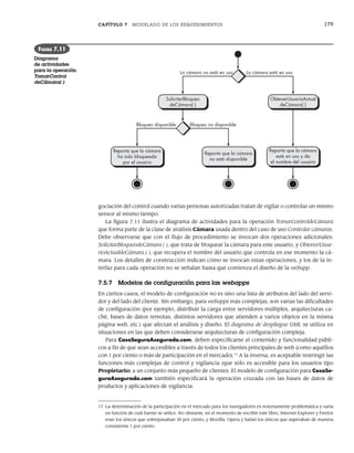 CAPÍTULO 7 MODELADO DE LOS REQUERIMIENTOS 179
gociación del control cuando varias personas autorizadas tratan de vigilar o controlar un mismo
sensor al mismo tiempo.
La figura 7.11 ilustra el diagrama de actividades para la operación TomarControldeCámara
que forma parte de la clase de análisis Cámara usada dentro del caso de uso Controlar cámaras.
Debe observarse que con el flujo de procedimiento se invocan dos operaciones adicionales:
SolicitarBloqueodeCámara ( ), que trata de bloquear la cámara para este usuario, y ObtenerUsua-
rioActualdeCámara ( ), que recupera el nombre del usuario que controla en ese momento la cá-
mara. Los detalles de construcción indican cómo se invocan estas operaciones, y los de la in-
terfaz para cada operación no se señalan hasta que comienza el diseño de la webapp.
7.5.7 Modelos de configuración para las webapps
En ciertos casos, el modelo de configuración no es sino una lista de atributos del lado del servi-
dor y del lado del cliente. Sin embargo, para webapps más complejas, son varias las dificultades
de configuración (por ejemplo, distribuir la carga entre servidores múltiples, arquitecturas ca-
ché, bases de datos remotas, distintos servidores que atienden a varios objetos en la misma
página web, etc.) que afectan el análisis y diseño. El diagrama de despliegue UML se utiliza en
situaciones en las que deben considerarse arquitecturas de configuración compleja.
Para CasaSeguraAsegurada.com, deben especificarse el contenido y funcionalidad públi-
cos a fin de que sean accesibles a través de todos los clientes principales de web (como aquéllos
con 1 por ciento o más de participación en el mercado).17
A la inversa, es aceptable restringir las
funciones más complejas de control y vigilancia (que sólo es accesible para los usuarios tipo
Propietario) a un conjunto más pequeño de clientes. El modelo de configuración para CasaSe-
guraAsegurada.com también especificará la operación cruzada con las bases de datos de
productos y aplicaciones de vigilancia.
ObtenerUsuarioActual
deCámara( )
Reporta que la cámara
está en uso y da
el nombre del usuario
Bloqueo disponible Bloqueo no disponible
La cámara no está en uso La cámara está en uso
SolicitarBloqueo
deCámara( )
Reporta que la cámara
ha sido bloqueada
por el usuario
Reporta que la cámara
no está disponible
FIGURA 7.11
Diagrama
de actividades
para la operación
TomarControl
deCámara( )
17 La determinación de la participación en el mercado para los navegadores es notoriamente problemática y varía
en función de cuál fuente se utilice. No obstante, en el momento de escribir este libro, Internet Explorer y Firefox
eran los únicos que sobrepasaban 30 por ciento, y Mozilla, Opera y Safari los únicos que superaban de manera
consistente 1 por ciento.
07Pressman(158-182).indd 179
07Pressman(158-182).indd 179 14/1/10 14:19:42
14/1/10 14:19:42
 