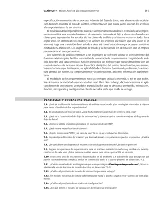 CAPÍTULO 7 MODELADO DE LOS REQUERIMIENTOS 181
especificación o narrativa de un proceso. Además del flujo de datos, este elemento de modela-
ción también muestra el flujo del control, representación que ilustra cómo afectan los eventos
al comportamiento de un sistema.
El modelado del comportamiento ilustra el comportamiento dinámico. El modelo de compor-
tamiento utiliza una entrada basada en el escenario, orientada al flujo y elementos basados en
clases para representar los estados de las clases de análisis y al sistema como un todo. Para
lograr esto, se identifican los estados y se definen los eventos que hacen que una clase (o el
sistema) haga una transición de un estado a otro, así como las acciones que ocurren cuando se
efectúa dicha transición. Los diagramas de estado y de secuencia son la notación que se emplea
para modelar el comportamiento.
Los patrones de análisis permiten a un ingeniero de software utilizar el conocimiento del
dominio existente para facilitar la creación de un modelo de requerimientos. Un patrón de aná-
lisis describe una característica o función específica del software que puede describirse con un
conjunto coherente de casos de uso. Especifica el objetivo del patrón, la motivación para su uso,
las restricciones que limitan éste, su aplicabilidad en distintos dominios de problemas, la estruc-
tura general del patrón, su comportamiento y colaboraciones, así como información suplemen-
taria.
El modelado de los requerimientos para las webapps utiliza la mayoría, si no es que todos,
los elementos de modelado que se estudian en el libro. Sin embargo, dichos elementos se apli-
can dentro de un conjunto de modelos especializados que se abocan al contenido, interacción,
función, navegación y configuración cliente-servidor en la que reside la webapp.
PR OBLEMAS Y PUNTOS POR EVALUAR
7.1. ¿Cuál es la diferencia fundamental entre el análisis estructurado y las estrategias orientadas a objetos
para hacer el análisis de los requerimientos?
7.2. En un diagrama de flujo de datos, ¿una flecha representa un flujo del control u otra cosa?
7.3. ¿Qué es la “continuidad del flujo de información” y cómo se aplica cuando se mejora el diagrama de
flujo de datos?
7.4. ¿Cómo se utiliza el análisis gramatical en la creación de un DFD?
7.5. ¿Qué es una especificación del control?
7.6. ¿Son lo mismo una PSPEC y un caso de uso? Si no es así, explique las diferencias.
7.7. Hay dos tipos diferentes de “estados” que los modelos del comportamiento pueden representar. ¿Cuáles
son?
7.8. ¿En qué difiere un diagrama de secuencia de un diagrama de estado? ¿En qué se parecen?
7.9. Sugiera tres patrones de requerimientos para un teléfono inalámbrico moderno y escriba una descrip-
ción breve de cada uno. ¿Estos patrones podrían usarse para otros equipos? Dé un ejemplo.
7.10. Seleccione uno de los patrones desarrollados en el problema 7.9 y desarrolle una descripción del
patrón razonablemente completa, similar en contenido y estilo a la que se presentó en la sección 7.4.2.
7.11. ¿Cuánto modelado del análisis piensa que se requeriría para CasaSeguraAsegurada.com? ¿Se nece-
sitaría cada uno de los tipos de modelo descritos en la sección 7.5.3?
7.12. ¿Cuál es el propósito del modelo de interacción para una webapp?
7.13. Un modelo funcional de webapp debe retrasarse hasta el diseño. Diga los pros y contras de este argu-
mento.
7.14. ¿Cuál es el propósito de un modelo de configuración?
7.15. ¿En qué difiere el modelo de navegación del modelo de interacción?
07Pressman(158-182).indd 181
07Pressman(158-182).indd 181 14/1/10 14:19:42
14/1/10 14:19:42
 