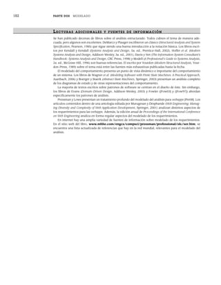 182 PARTE DOS MODELADO
LECTURAS ADICIONALES Y FUENTES DE INFOR MACIÓN
Se han publicado decenas de libros sobre el análisis estructurado. Todos cubren el tema de manera ade-
cuada, pero algunos son excelentes. DeMarco y Plauger escribieron un clásico (Structured Analysis and System
Specification, Pearson, 1985) que sigue siendo una buena introducción a la notación básica. Los libros escri-
tos por Kendall y Kendall (Systems Analysis and Design, 5a. ed., Prentice-Hall, 2002), Hoffer et al. (Modern
Systems Analysis and Design, Addison-Wesley, 3a. ed., 2001), Davis y Yen (The Information System Consultant’s
Handbook: Systems Analysis and Design, CRC Press, 1998) y Modell (A Professional’s Guide to Systems Analysis,
2a. ed., McGraw-Hill, 1996) son buenas referencias. El escrito por Yourdon (Modern Structured Analysis, Your-
don-Press, 1989) sobre el tema está entre las fuentes más exhaustivas publicadas hasta la fecha.
El modelado del comportamiento presenta un punto de vista dinámico e importante del comportamiento
de un sistema. Los libros de Wagner et al. (Modeling Software with Finite State Machines: A Practical Approach,
Auerbach, 2006) y Boerger y Staerk (Abstract State Machines, Springer, 2003) presentan un análisis completo
de los diagramas de estado y de otras representaciones del comportamiento.
La mayoría de textos escritos sobre patrones de software se centran en el diseño de éste. Sin embargo,
los libros de Evans (Domain-Driven Design, Addison-Wesley, 2003) y Fowler ([Fow03] y ([Fow97]) abordan
específicamente los patrones de análisis.
Pressman y Lowe presentan un tratamiento profundo del modelado del análisis para webapps [Pre08]. Los
artículos contenidos dentro de una antología editada por Murugesan y Desphande (Web Engineering: Manag-
ing Diversity and Complexity of Web Application Development, Springer, 2001) analizan distintos aspectos de
los requerimientos para las webapps. Además, la edición anual de Proceedings of the International Conference
on Web Engineering analiza en forma regular aspectos del modelado de los requerimientos.
En internet hay una amplia variedad de fuentes de información sobre modelado de los requerimientos.
En el sitio web del libro, www.mhhe.com/engcs/compsci/pressman/professional/olc/ser.htm, se
encuentra una lista actualizada de referencias que hay en la red mundial, relevantes para el modelado del
análisis.
07Pressman(158-182).indd 182
07Pressman(158-182).indd 182 14/1/10 14:19:42
14/1/10 14:19:42
 