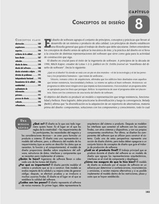 183
C A P Í T U L O
8
CONCEPTOS DE DISEÑO
CO N C E P T O S C L A V E
abstracción . . . . . . . . . . . . . 189
arquitectura . . . . . . . . . . . . 190
aspectos. . . . . . . . . . . . . . . 194
atributos de la calidad . . . . . 187
buen diseño . . . . . . . . . . . . 187
cohesión . . . . . . . . . . . . . . . 193
diseño de datos. . . . . . . . . . 199
diseño del software. . . . . . . 188
diseño orientado a objeto . . 195
división de problemas . . . . . 191
independencia funcional . . . . 193
lineamientos de la calidad . . 186
modularidad . . . . . . . . . . . . 191
ocultamiento de
información. . . . . . . . . . . . . 192
patrones. . . . . . . . . . . . . . . 191
proceso de diseño . . . . . . . . 186
rediseño . . . . . . . . . . . . . . . 195
refinamiento. . . . . . . . . . . . 194
¿Qué es? El diseño es lo que casi todo inge-
niero quiere hacer. Es el lugar en el que las
reglas de la creatividad —los requerimientos de
los participantes, las necesidades del negocio y
las consideraciones técnicas— se unen para formular un
producto o sistema. El diseño crea una representación o
modelo del software, pero, a diferencia del modelo de los
requerimientos (que se centra en describir los datos que se
necesitan, la función y el comportamiento), el modelo de
diseño proporciona detalles sobre arquitectura del soft-
ware, estructuras de datos, interfaces y componentes que
se necesitan para implementar el sistema.
¿Quién lo hace? Ingenieros de software llevan a cabo
cada una de las tareas del diseño.
¿Por qué es importante? El diseño permite modelar el
sistema o producto que se va a construir. Este modelo se
evalúa respecto de la calidad y su mejora antes de generar
código; después, se efectúan pruebas y se involucra a
muchos usuarios finales. El diseño es el lugar en el que se
establece la calidad del software.
¿Cuáles son los pasos? El diseño representa al software
de varias maneras. En primer lugar, debe representarse la
arquitectura del sistema o producto. Después se modelan
las interfaces que conectan al software con los usuarios
finales, con otros sistemas y dispositivos, y con sus propios
componentes constitutivos. Por último, se diseñan los com-
ponentes del software que se utilizan para construir el sis-
tema. Cada una de estas perspectivas representa una
acción de diseño distinta, pero todas deben apegarse a un
conjunto básico de conceptos de diseño que guíe el traba-
jo de producción de software.
¿Cuál es el producto final? El trabajo principal que se
produce durante el diseño del software es un modelo de
diseño que agrupa las representaciones arquitectónicas,
interfaces en el nivel de componente y despliegue.
¿Cómo me aseguro de que lo hice bien? El modelo
de diseño es evaluado por el equipo de software en un
esfuerzo por determinar si contiene errores, inconsistencias
u omisiones, si existen mejores alternativas y si es posible
implementar el modelo dentro de las restricciones, plazo y
costo que se hayan establecido.
UN A
M I R A D A
R Á P I D A
E
l diseño de software agrupa el conjunto de principios, conceptos y prácticas que llevan al
desarrollo de un sistema o producto de alta calidad. Los principios de diseño establecen
una filosofía general que guía el trabajo de diseño que debe ejecutarse. Deben entenderse
los conceptos de diseño antes de aplicar la mecánica de éste, y la práctica del diseño en sí lleva
a la creación de distintas representaciones del software que sirve como guía para la actividad
de construcción que siga.
El diseño es crucial para el éxito de la ingeniería de software. A principios de la década de
1990, Mitch Kapor, creador de Lotus 1-2-3, publicó en Dr. Dobbs Journal un “manifiesto del di-
seño de software”. Decía lo siguiente:
¿Qué es el diseño? Es donde se está con un pie en dos mundos —el de la tecnología y el de las perso-
nas y los propósitos humanos— que tratan de unificarse...
Vitruvio, romano crítico de arquitectura, afirmaba que los edificios bien diseñados eran aquellos
que tenían resistencia, funcionalidad y belleza. Lo mismo se aplica al buen software. Resistencia: un
programa no debe tener ningún error que impida su funcionamiento. Funcionalidad: un programa debe
se apropiado para los fines que persigue. Belleza: la experiencia de usar el programa debe ser placen-
tera. Éstos son los comienzos de una teoría del diseño de software.
El objetivo del diseño es producir un modelo o representación que tenga resistencia, funciona-
lidad y belleza. Para lograrlo, debe practicarse la diversificación y luego la convergencia. Belady
[Bel81] afirma que “la diversificación es la adquisición de un repertorio de alternativas, materia
prima del diseño: componentes, soluciones con los componentes y conocimiento, todo lo cual
08Pressman(183-205).indd 183
08Pressman(183-205).indd 183 14/1/10 14:31:05
14/1/10 14:31:05
 