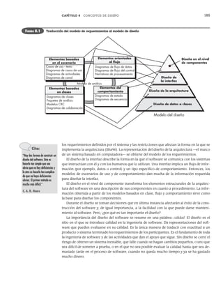 CAPÍTULO 8 CONCEPTOS DE DISEÑO 185
los requerimientos definidos por el sistema y las restricciones que afectan la forma en la que se
implementa la arquitectura [Sha96]. La representación del diseño de la arquitectura —el marco
de un sistema basado en computadora— se obtiene del modelo de los requerimientos.
El diseño de la interfaz describe la forma en la que el software se comunica con los sistemas
que interactúan con él y con los humanos que lo utilizan. Una interfaz implica un flujo de infor-
mación (por ejemplo, datos o control) y un tipo específico de comportamiento. Entonces, los
modelos de escenarios de uso y de comportamiento dan mucha de la información requerida
para diseñar la interfaz.
El diseño en el nivel de componente transforma los elementos estructurales de la arquitec-
tura del software en una descripción de sus componentes en cuanto a procedimiento. La infor-
mación obtenida a partir de los modelos basados en clase, flujo y comportamiento sirve como
la base para diseñar los componentes.
Durante el diseño se toman decisiones que en última instancia afectarán al éxito de la cons-
trucción del software y, de igual importancia, a la facilidad con la que puede darse manteni-
miento al software. Pero, ¿por qué es tan importante el diseño?
La importancia del diseño del software se resume en una palabra: calidad. El diseño es el
sitio en el que se introduce calidad en la ingeniería de software. Da representaciones del soft-
ware que pueden evaluarse en su calidad. Es la única manera de traducir con exactitud a un
producto o sistema terminado los requerimientos de los participantes. Es el fundamento de toda
la ingeniería de software y de las actividades que dan el apoyo que sigue. Sin diseño se corre el
riesgo de obtener un sistema inestable, que falle cuando se hagan cambios pequeños, o uno que
sea difícil de someter a prueba, o en el que no sea posible evaluar la calidad hasta que sea de-
masiado tarde en el proceso de software, cuando no queda mucho tiempo y ya se ha gastado
mucho dinero.
Modelo de análisis
Casos de uso - texto
Diagramas de casos de uso
Diagramas de actividades
Diagramas de canal
Elementos basados
en clases
Elementos basados
en el escenario
Diagramas de clases
Paquetes de análisis
Modelos CRC
Diagramas de colaboración
Diseño de datos o clases
Diseño de
la interfaz
Diseño de la arquitectura
Diseño en el nivel
de componentes
Modelo del diseño
Diagramas de ﬂujo de datos
Diagramas de ﬂujo del control
Narrativas de procesamiento
Elementos orientados
al ﬂujo
Elementos del
comportamiento
Diagramas de estado
Diagramas de secuencia
FIGURA 8.1 Traducción del modelo de requerimientos al modelo de diseño
Cita:
“Hay dos formas de construir un
diseño del software. Una es
hacerlo tan simple que sea
obvio que no hay deficiencias y
la otra es hacerlo tan complica-
do que no haya deficiencias
obvias. El primer método es
mucho más difícil.”
C. A. R. Hoare
08Pressman(183-205).indd 185
08Pressman(183-205).indd 185 14/1/10 14:31:06
14/1/10 14:31:06
 