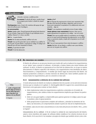 186 PARTE DOS MODELADO
8.2 EL PR OCESO DE DISEÑO
El diseño de software es un proceso iterativo por medio del cual se traducen los requerimientos
en un “plano” para construir el software. Al principio, el plano ilustra una visión holística del
software. Es decir, el diseño se representa en un nivel alto de abstracción, en el que se rastrea
directamente el objetivo específico del sistema y los requerimientos más detallados de datos,
funcionamiento y comportamiento. A medida que tienen lugar las iteraciones del diseño, las
mejoras posteriores conducen a niveles menores de abstracción. Éstos también pueden ras-
trearse hasta los requerimientos, pero la conexión es más sutil.
8.2.1 Lineamientos y atributos de la calidad del software
A través del proceso de diseño se evalúa la calidad de éste de acuerdo con la serie de revisiones
técnicas que se estudia en el capítulo 15. McGlaughlin [McG91] sugiere tres características que
funcionan como guía para evaluar un buen diseño:
• Debe implementar todos los requerimientos explícitos contenidos en el modelo de
requerimientos y dar cabida a todos los requerimientos implícitos que desean los partici-
pantes.
• Debe ser una guía legible y comprensible para quienes generan el código y para los que
lo prueban y dan el apoyo posterior.
• Debe proporcionar el panorama completo del software, y abordar los dominios de los
datos, las funciones y el comportamiento desde el punto de vista de la implementación.
En realidad, cada una de estas características es una meta del proceso de diseño. Pero, ¿cómo
se logran?
Lineamientos de la calidad. A fin de evaluar la calidad de una representación del diseño,
usted y otros miembros del equipo de software deben establecer los criterios técnicos de un
buen diseño. En la sección 8.3 se estudian conceptos de diseño que también sirven como crite-
La escena: El cubículo de Jamie, cuando el equi-
po se prepara para traducir a diseño los requeri-
mientos.
Participantes: Jamie, Vinod y Ed, miembros del equipo de inge-
niería de software para CasaSegura.
La conversación:
Jamie: Ustedes saben, Doug [el gerente del equipo] está obsesiona-
do con el diseño. Tengo que ser honesto, lo que realmente amo es
codificar. Denme C++ o Java y soy feliz.
Ed: No… te gusta diseñar.
Jamie: No me estás escuchando; codificar es lo mío.
Vinod: Creo que Ed quiere decir que en realidad no es codificar lo
que te gusta; te gusta diseñar y expresarlo en código. El código es el
lenguaje que usas para representar el diseño.
Jamie: ¿Y qué tiene de malo?
Vinod: El nivel de abstracción.
Jamie: ¿Qué?
Ed: Un lenguaje de programación es bueno para representar deta-
lles tales como estructuras de datos y algoritmos, pero no es tan
bueno para representar la arquitectura o la colaboración entre com-
ponentes… algo así.
Vinod: Y una arquitectura complicada arruina al mejor código.
Jamie (piensa unos momentos): Entonces, dicen que no
puede representarse la arquitectura con código... eso no es cierto.
Vinod: Claro que es posible implicar la arquitectura con el código,
pero en la mayor parte de lenguajes de programación, es muy difícil
lograr un panorama rápido y amplio de la arquitectura con el análi-
sis del código.
Ed: Y eso es lo que queremos hacer antes de empezar a codificar.
Jamie: Está bien, tal vez diseñar y codificar sean cosas distintas,
pero aún así me gusta más codificar.
CASASEGURA
Diseño versus codificación
Cita:
“…escribir un fragmento inteli-
gente de código que funcione es
una cosa; diseñar algo que dé
apoyo a largo plazo a una
empresa es otra muy diferente”.
C. Ferguson
08Pressman(183-205).indd 186
08Pressman(183-205).indd 186 14/1/10 14:31:07
14/1/10 14:31:07
 