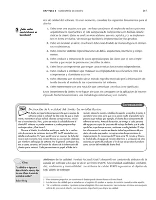 CAPÍTULO 8 CONCEPTOS DE DISEÑO 187
rios de calidad del software. En este momento, considere los siguientes lineamientos para el
diseño:
1. Debe tener una arquitectura que 1) se haya creado con el empleo de estilos o patrones
arquitectónicos reconocibles, 2) esté compuesta de componentes con buenas caracte-
rísticas de diseño (éstas se analizan más adelante, en este capítulo), y 3) se implemen-
ten en forma evolutiva,2
de modo que faciliten la implementación y las pruebas.
2. Debe ser modular, es decir, el software debe estar dividido de manera lógica en elemen-
tos o subsistemas.
3. Debe contener distintas representaciones de datos, arquitectura, interfaces y compo-
nentes.
4. Debe conducir a estructuras de datos apropiadas para las clases que se van a imple-
mentar y que surjan de patrones reconocibles de datos.
5. Debe llevar a componentes que tengan características funcionales independientes.
6. Debe conducir a interfaces que reduzcan la complejidad de las conexiones entre los
componentes y el ambiente externo.
7. Debe obtenerse con el empleo de un método repetible motivado por la información ob-
tenida durante el análisis de los requerimientos del software.
8. Debe representarse con una notación que comunique con eficacia su significado.
Estos lineamientos de diseño no se logran por azar. Se consiguen con la aplicación de los prin-
cipios de diseño fundamentales, una metodología sistemática y con revisión.
¿Cuáles son las
características de un
buen diseño?
?
2 Para sistemas pequeños, en ocasiones el diseño puede desarrollarse en forma lineal.
3 Los factores de calidad que se estudian en el capítulo 23 ayudan al equipo de revisión cuando evalúa aquélla.
4 Tal vez el lector considere oportuno revisar el capítulo 15 en este momento. Las revisiones técnicas son una parte
crítica del proceso de diseño y un mecanismo importante para lograr su calidad.
El diseño es importante porque permite que un equipo de
software evalúe la calidad3
de éste antes de que se imple-
mente, momento en el que es fácil y barato corregir errores, omisio-
nes o inconsistencias. Pero, ¿cómo se evalúa la calidad durante el
diseño? El software no puede someterse a prueba porque no hay
nada ejecutable. ¿Qué hacer?
Durante el diseño, la calidad se evalúa por medio de la realiza-
ción de una serie de revisiones técnicas (RT). Las RT se estudian con
detalle en el capítulo 15,4
pero es útil hacer un resumen de dicha téc-
nica en este momento. Una revisión técnica es una reunión celebrada
por miembros del equipo de software. Por lo general, participan dos,
tres o cuatro personas, en función del alcance de la información del
diseño que se revisará. Cada persona tiene un papel: el líder de la
revisión planea la reunión, establece la agenda y coordina la junta; el
secretario toma notas para que no se pierda nada; el productor es la
persona cuyo trabajo (por ejemplo, el diseño de un componente del
software) se revisa. Antes de la reunión, se entrega a cada persona
del equipo una copia del producto del trabajo de diseño y se le pide
que la lea y que busque errores, omisiones o ambigüedades. El obje-
tivo al comenzar la reunión es detectar todos los problemas del pro-
ducto, de modo que puedan corregirse antes de que comience la
implementación. Es común que la RT dure entre 90 minutos y 2 horas.
Al final de ella, el equipo de revisión determina si se requiere de otras
acciones por parte del productor a fin de que se apruebe el producto
como porción del modelo del diseño final.
INFORMACIÓN
Evaluación de la calidad del diseño. La revisión técnica
Atributos de la calidad. Hewlett-Packard [Gra87] desarrolló un conjunto de atributos de la
calidad del software a los que se dio el acrónimo FURPS: funcionalidad, usabilidad, confiabili-
dad, rendimiento y mantenibilidad. Los atributos de calidad FURPS representan el objetivo de
todo diseño de software:
Cita:
“La calidad no es algo que se
deje arriba de los sujetos y obje-
tos como si fuera el remate de
un árbol de navidad.”
Robert Pirsig
08Pressman(183-205).indd 187
08Pressman(183-205).indd 187 14/1/10 14:31:07
14/1/10 14:31:07
 