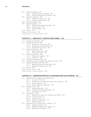 xx CONTENIDO
20.6 Prueba de navegación 467
20.6.1 Prueba de sintaxis de navegación 467
20.6.2 Prueba de la semántica de navegación 468
20.7 Prueba de configuración 469
20.7.1 Conflictos en el lado servidor 469
20.7.2 Conflictos en el lado cliente 470
20.8 Prueba de seguridad 470
20.9 Prueba de rendimiento 471
20.9.1 Objetivos de la prueba de rendimiento 472
20.9.2 Prueba de carga 472
20.9.3 Prueba de esfuerzo 473
20.10 Resumen 475
PROBLEMAS Y PUNTOS POR EVALUAR 475
LECTURAS ADICIONALES Y FUENTES DE INFORMACIÓN 476
CAPÍTULO 21 MODELADO Y VERIFICACIÓN FORMAL 478
21.1 Estrategia de cuarto limpio 479
21.2 Especificación funcional 480
21.2.1 Especificación de caja negra 482
21.2.2 Especificación de caja de estado 482
21.2.3 Especificación de caja clara 483
21.3 Diseño de cuarto limpio 483
21.3.1 Refinamiento de diseño 483
21.3.2 Verificación de diseño 484
21.4 Pruebas de cuarto limpio 485
21.4.1 Pruebas de uso estadístico 486
21.4.2 Certificación 487
21.5 Conceptos de métodos formales 487
21.6 Aplicación de notación matemática para especificación formal 490
21.7 Lenguajes de especificación formal 492
21.7.1 Lenguaje de restricción de objeto (OCL) 492
21.7.2 El lenguaje de especificación Z 495
21.8 Resumen 498
PROBLEMAS Y PUNTOS POR EVALUAR 499
LECTURAS ADICIONALES Y FUENTES DE INFORMACIÓN 500
CAPÍTULO 22 ADMINISTRACIÓN DE LA CONFIGURACIÓN DEL SOFTWARE 501
22.1 Administración de la configuración del software 502
22.1.1 Un escenario ACS 502
22.1.2 Elementos de un sistema de administración de la configuración 503
22.1.3 Líneas de referencia 504
22.1.4 Ítems de configuración del software 505
22.2 El repositorio ACS 506
22.2.1 El papel del repositorio 506
22.2.2 Características y contenido generales 507
22.2.3 Características ACS 507
22.3 El proceso ACS 508
22.3.1 Identificación de objetos en la configuración del software 509
22.3.2 Control de versión 510
22.3.3 Control de cambio 511
22.3.4 Auditoría de configuración 514
22.3.5 Reporte de estado 515
22.4 Administración de la configuración para webapps 515
22.4.1 Conflictos dominantes 516
22.4.2 Objetos de configuración de webapps 517
22.4.3 Administración de contenido 517
00Pressman(i-xxx)prelim.indd xx
00Pressman(i-xxx)prelim.indd xx 2/2/10 11:40:17
2/2/10 11:40:17
 