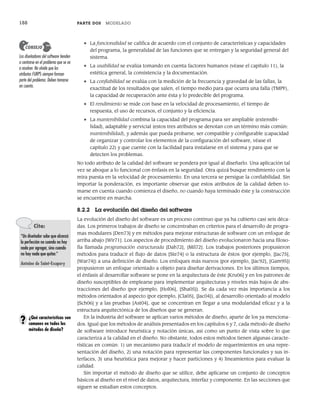 188 PARTE DOS MODELADO
• La funcionalidad se califica de acuerdo con el conjunto de características y capacidades
del programa, la generalidad de las funciones que se entregan y la seguridad general del
sistema.
• La usabilidad se evalúa tomando en cuenta factores humanos (véase el capítulo 11), la
estética general, la consistencia y la documentación.
• La confiabilidad se evalúa con la medición de la frecuencia y gravedad de las fallas, la
exactitud de los resultados que salen, el tiempo medio para que ocurra una falla (TMPF),
la capacidad de recuperación ante ésta y lo predecible del programa.
• El rendimiento se mide con base en la velocidad de procesamiento, el tiempo de
respuesta, el uso de recursos, el conjunto y la eficiencia.
• La mantenibilidad combina la capacidad del programa para ser ampliable (extensibi-
lidad), adaptable y servicial (estos tres atributos se denotan con un término más común:
mantenibilidad), y además que pueda probarse, ser compatible y configurable (capacidad
de organizar y controlar los elementos de la configuración del software, véase el
capítulo 22) y que cuente con la facilidad para instalarse en el sistema y para que se
detecten los problemas.
No todo atributo de la calidad del software se pondera por igual al diseñarlo. Una aplicación tal
vez se aboque a lo funcional con énfasis en la seguridad. Otra quizá busque rendimiento con la
mira puesta en la velocidad de procesamiento. En una tercera se persigue la confiabilidad. Sin
importar la ponderación, es importante observar que estos atributos de la calidad deben to-
marse en cuenta cuando comienza el diseño, no cuando haya terminado éste y la construcción
se encuentre en marcha.
8.2.2 La evolución del diseño del software
La evolución del diseño del software es un proceso continuo que ya ha cubierto casi seis déca-
das. Los primeros trabajos de diseño se concentraban en criterios para el desarrollo de progra-
mas modulares [Den73] y en métodos para mejorar estructuras de software con un enfoque de
arriba abajo [Wir71]. Los aspectos de procedimiento del diseño evolucionaron hacia una filoso-
fía llamada programación estructurada [Dah72], [Mil72]. Los trabajos posteriores propusieron
métodos para traducir el flujo de datos [Ste74] o la estructura de éstos (por ejemplo, [Jac75],
[War74]) a una definición de diseño. Los enfoques más nuevos (por ejemplo, [Jac92], [Gam95])
propusieron un enfoque orientado a objeto para diseñar derivaciones. En los últimos tiempos,
el énfasis al desarrollar software se pone en la arquitectura de éste [Kru06] y en los patrones de
diseño susceptibles de emplearse para implementar arquitecturas y niveles más bajos de abs-
tracciones del diseño (por ejemplo, [Hol06], [Sha05]). Se da cada vez más importancia a los
métodos orientados al aspecto (por ejemplo, [Cla05], [Jac04]), al desarrollo orientado al modelo
[Sch06] y a las pruebas [Ast04], que se concentran en llegar a una modularidad eficaz y a la
estructura arquitectónica de los diseños que se generan.
En la industria del software se aplican varios métodos de diseño, aparte de los ya menciona-
dos. Igual que los métodos de análisis presentados en los capítulos 6 y 7, cada método de diseño
de software introduce heurística y notación únicas, así como un punto de vista sobre lo que
caracteriza a la calidad en el diseño. No obstante, todos estos métodos tienen algunas caracte-
rísticas en común: 1) un mecanismo para traducir el modelo de requerimientos en una repre-
sentación del diseño, 2) una notación para representar las componentes funcionales y sus in-
terfaces, 3) una heurística para mejorar y hacer particiones y 4) lineamientos para evaluar la
calidad.
Sin importar el método de diseño que se utilice, debe aplicarse un conjunto de conceptos
básicos al diseño en el nivel de datos, arquitectura, interfaz y componente. En las secciones que
siguen se estudian estos conceptos.
Los diseñadores del software tienden
a centrarse en el problema que se va
a resolver. No olvide que los
atributos FURPS siempre forman
parte del problema. Deben tomarse
en cuenta.
CONSEJO
Cita:
“Un diseñador sabe que alcanzó
la perfección no cuando no hay
nada por agregar, sino cuando
no hay nada que quitar.”
Antoine de Saint-Exupery
¿Qué características son
comunes en todos los
métodos de diseño?
?
08Pressman(183-205).indd 188
08Pressman(183-205).indd 188 14/1/10 14:31:07
14/1/10 14:31:07
 