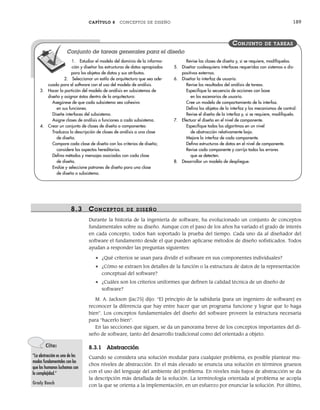 CAPÍTULO 8 CONCEPTOS DE DISEÑO 189
8.3 CONCEPTOS DE DISEÑO
Durante la historia de la ingeniería de software, ha evolucionado un conjunto de conceptos
fundamentales sobre su diseño. Aunque con el paso de los años ha variado el grado de interés
en cada concepto, todos han soportado la prueba del tiempo. Cada uno da al diseñador del
software el fundamento desde el que pueden aplicarse métodos de diseño sofisticados. Todos
ayudan a responder las preguntas siguientes:
• ¿Qué criterios se usan para dividir el software en sus componentes individuales?
• ¿Cómo se extraen los detalles de la función o la estructura de datos de la representación
conceptual del software?
• ¿Cuáles son los criterios uniformes que definen la calidad técnica de un diseño de
software?
M. A. Jackson [Jac75] dijo: “El principio de la sabiduría [para un ingeniero de software] es
reconocer la diferencia que hay entre hacer que un programa funcione y lograr que lo haga
bien”. Los conceptos fundamentales del diseño del software proveen la estructura necesaria
para “hacerlo bien”.
En las secciones que siguen, se da un panorama breve de los conceptos importantes del di-
seño de software, tanto del desarrollo tradicional como del orientado a objeto.
8.3.1 Abstracción
Cuando se considera una solución modular para cualquier problema, es posible plantear mu-
chos niveles de abstracción. En el más elevado se enuncia una solución en términos gruesos
con el uso del lenguaje del ambiente del problema. En niveles más bajos de abstracción se da
la descripción más detallada de la solución. La terminología orientada al problema se acopla
con la que se orienta a la implementación, en un esfuerzo por enunciar la solución. Por último,
1. Estudiar el modelo del dominio de la informa-
ción y diseñar las estructuras de datos apropiadas
para los objetos de datos y sus atributos.
2. Seleccionar un estilo de arquitectura que sea ade-
cuado para el software con el uso del modelo de análisis.
3. Hacer la partición del modelo de análisis en subsistemas de
diseño y asignar éstos dentro de la arquitectura:
Asegúrese de que cada subsistema sea cohesivo
en sus funciones.
Diseñe interfaces del subsistema.
Asigne clases de análisis o funciones a cada subsistema.
4. Crear un conjunto de clases de diseño o componentes:
Traduzca la descripción de clases de análisis a una clase
de diseño.
Compare cada clase de diseño con los criterios de diseño;
considere los aspectos hereditarios.
Defina métodos y mensajes asociados con cada clase
de diseño.
Evalúe y seleccione patrones de diseño para una clase
de diseño o subsistema.
Revise las clases de diseño y, si se requiere, modifíquelas.
5. Diseñar cualesquiera interfaces requeridas con sistemas o dis-
positivos externos.
6. Diseñar la interfaz de usuario.
Revise los resultados del análisis de tareas.
Especifique la secuencia de acciones con base
en los escenarios de usuario.
Cree un modelo de comportamiento de la interfaz.
Defina los objetos de la interfaz y los mecanismos de control.
Revise el diseño de la interfaz y, si se requiere, modifíquelo.
7. Efectuar el diseño en el nivel de componente.
Especifique todos los algoritmos en un nivel
de abstracción relativamente bajo.
Mejore la interfaz de cada componente.
Defina estructuras de datos en el nivel de componente.
Revise cada componente y corrija todos los errores
que se detecten.
8. Desarrollar un modelo de despliegue.
CONJUNTO DE TAREAS
Conjunto de tareas generales para el diseño
Cita:
“La abstracción es uno de los
modos fundamentales con los
que los humanos luchamos con
la complejidad.”
Grady Booch
08Pressman(183-205).indd 189
08Pressman(183-205).indd 189 14/1/10 14:31:08
14/1/10 14:31:08
 