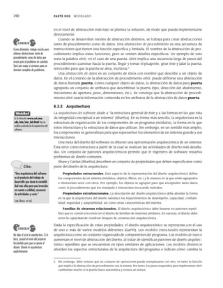 190 PARTE DOS MODELADO
en el nivel de abstracción más bajo se plantea la solución, de modo que pueda implementarse
directamente.
Cuando se desarrollan niveles de abstracción distintos, se trabaja para crear abstracciones
tanto de procedimiento como de datos. Una abstracción de procedimiento es una secuencia de
instrucciones que tienen una función específica y limitada. El nombre de la abstracción de pro-
cedimiento implica estas funciones, pero se omiten detalles específicos. Un ejemplo de esto
sería la palabra abrir, en el caso de una puerta. Abrir implica una secuencia larga de pasos del
procedimiento (caminar hacia la puerta, llegar y tomar el picaporte, girar éste y jalar la puerta,
retroceder para que la puerta se abra, etcétera).5
Una abstracción de datos es un conjunto de éstos con nombre que describe a un objeto de
datos. En el contexto de la abstracción de procedimiento abrir, puede definirse una abstracción
de datos llamada puerta. Como cualquier objeto de datos, la abstracción de datos para puerta
agruparía un conjunto de atributos que describirían la puerta (tipo, dirección del abatimiento,
mecanismo de apertura, peso, dimensiones, etc.). Se concluye que la abstracción de procedi-
miento abrir usaría información contenida en los atributos de la abstracción de datos puerta.
8.3.2 Arquitectura
La arquitectura del software alude a “la estructura general de éste y a las formas en las que ésta
da integridad conceptual a un sistema” [Sha95a]. En su forma más sencilla, la arquitectura es la
estructura de organización de los componentes de un programa (módulos), la forma en la que
éstos interactúan y la estructura de datos que utilizan. Sin embargo, en un sentido más amplio,
los componentes se generalizan para que representen los elementos de un sistema grande y sus
interacciones.
Una meta del diseño del software es obtener una aproximación arquitectónica de un sistema.
Ésta sirve como estructura a partir de la cual se realizan las actividades de diseño más detalla-
das. Un conjunto de patrones arquitectónicos permite que el ingeniero de software resuelva
problemas de diseño comunes.
Shaw y Garlan [Sha95a] describen un conjunto de propiedades que deben especificarse como
parte del diseño de la arquitectura:
Propiedades estructurales. Este aspecto de la representación del diseño arquitectónico define
los componentes de un sistema (módulos, objetos, filtros, etc.) y la manera en la que están agrupados
e interactúan unos con otros. Por ejemplo, los objetos se agrupan para que encapsulen tanto datos
como el procedimiento que los manipula e interactúen invocando métodos.
Propiedades extrafuncionales. La descripción del diseño arquitectónico debe abordar la forma
en la que la arquitectura del diseño satisface los requerimientos de desempeño, capacidad, confiabi-
lidad, seguridad y adaptabilidad, así como otras características del sistema.
Familias de sistemas relacionados. El diseño arquitectónico debe basarse en patrones repeti-
bles que es común encontrar en el diseño de familias de sistemas similares. En esencia, el diseño debe
tener la capacidad de reutilizar bloques de construcción arquitectónica.
Dada la especificación de estas propiedades, el diseño arquitectónico se representa con el uso
de uno o más de varios modelos diferentes [Gar95]. Los modelos estructurales representan la
arquitectura como un conjunto organizado de componentes del programa. Los modelos de marco
aumentan el nivel de abstracción del diseño, al tratar de identificar patrones de diseño arquitec-
tónico repetibles que se encuentran en tipos similares de aplicaciones. Los modelos dinámicos
abordan los aspectos estructurales de la arquitectura del programa e indican cómo cambia la
Como diseñador, trabaje mucho para
obtener abstracciones tanto de
procedimiento como de datos que
sirvan para el problema en cuestión.
Será aún mejor si sirvieran para un
dominio completo de problemas.
CONSEJO
5 Sin embargo, debe notarse que un conjunto de operaciones puede reemplazarse con otro, en tanto la función
que implica la abstracción de procedimiento sea la misma. Por tanto, los pasos requeridos para implementar abrir
cambiarían mucho si la puerta fuera automática y tuviera un sensor.
Cita:
“Una arquitectura del software
es el producto del trabajo de
desarrollo que tiene la rentabili-
dad más alta para una inversión
en cuanto a calidad, secuencia
de actividades y costo.”
Len Bass et al.
No deje al azar la arquitectura. Si lo
hace, pasará el resto del proyecto
forzándola para que se ajuste al
diseño. Diseñe la arquitectura
explícitamente.
CONSEJO
WebRef
En la dirección www.sei.cmu.
edu/ata/ata_init.html hay un
análisis profundo de la arquitectura del
software.
08Pressman(183-205).indd 190
08Pressman(183-205).indd 190 14/1/10 14:31:08
14/1/10 14:31:08
 
