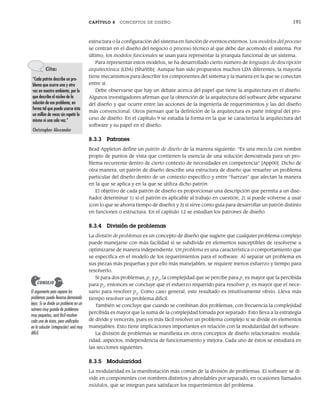 CAPÍTULO 8 CONCEPTOS DE DISEÑO 191
estructura o la configuración del sistema en función de eventos externos. Los modelos del proceso
se centran en el diseño del negocio o proceso técnico al que debe dar acomodo el sistema. Por
último, los modelos funcionales se usan para representar la jerarquía funcional de un sistema.
Para representar estos modelos, se ha desarrollado cierto número de lenguajes de descripción
arquitectónica (LDA) [Sha95b]. Aunque han sido propuestos muchos LDA diferentes, la mayoría
tiene mecanismos para describir los componentes del sistema y la manera en la que se conectan
entre sí.
Debe observarse que hay un debate acerca del papel que tiene la arquitectura en el diseño.
Algunos investigadores afirman que la obtención de la arquitectura del software debe separarse
del diseño y que ocurre entre las acciones de la ingeniería de requerimientos y las del diseño
más convencional. Otros piensan que la definición de la arquitectura es parte integral del pro-
ceso de diseño. En el capítulo 9 se estudia la forma en la que se caracteriza la arquitectura del
software y su papel en el diseño.
8.3.3 Patrones
Brad Appleton define un patrón de diseño de la manera siguiente: “Es una mezcla con nombre
propio de puntos de vista que contienen la esencia de una solución demostrada para un pro-
blema recurrente dentro de cierto contexto de necesidades en competencia” [App00]. Dicho de
otra manera, un patrón de diseño describe una estructura de diseño que resuelve un problema
particular del diseño dentro de un contexto específico y entre “fuerzas” que afectan la manera
en la que se aplica y en la que se utiliza dicho patrón.
El objetivo de cada patrón de diseño es proporcionar una descripción que permita a un dise-
ñador determinar 1) si el patrón es aplicable al trabajo en cuestión, 2) si puede volverse a usar
(con lo que se ahorra tiempo de diseño) y 3) si sirve como guía para desarrollar un patrón distinto
en funciones o estructura. En el capítulo 12 se estudian los patrones de diseño.
8.3.4 División de problemas
La división de problemas es un concepto de diseño que sugiere que cualquier problema complejo
puede manejarse con más facilidad si se subdivide en elementos susceptibles de resolverse u
optimizarse de manera independiente. Un problema es una característica o comportamiento que
se especifica en el modelo de los requerimientos para el software. Al separar un problema en
sus piezas más pequeñas y por ello más manejables, se requiere menos esfuerzo y tiempo para
resolverlo.
Si para dos problemas, p1
y p2
, la complejidad que se percibe para p1
es mayor que la percibida
para p2
, entonces se concluye que el esfuerzo requerido para resolver p1
es mayor que el nece-
sario para resolver p2
. Como caso general, este resultado es intuitivamente obvio. Lleva más
tiempo resolver un problema difícil.
También se concluye que cuando se combinan dos problemas, con frecuencia la complejidad
percibida es mayor que la suma de la complejidad tomada por separado. Esto lleva a la estrategia
de divide y vencerás, pues es más fácil resolver un problema complejo si se divide en elementos
manejables. Esto tiene implicaciones importantes en relación con la modularidad del software.
La división de problemas se manifiesta en otros conceptos de diseño relacionados: modula-
ridad, aspectos, independencia de funcionamiento y mejora. Cada uno de éstos se estudiará en
las secciones siguientes.
8.3.5 Modularidad
La modularidad es la manifestación más común de la división de problemas. El software se di-
vide en componentes con nombres distintos y abordables por separado, en ocasiones llamados
módulos, que se integran para satisfacer los requerimientos del problema.
Cita:
“Cada patrón describe un pro-
blema que ocurre una y otra
vez en nuestro ambiente, por lo
que describe el núcleo de la
solución de ese problema, en
forma tal que puede usarse ésta
un millón de veces sin repetir lo
mismo ni una sola vez.”
Christopher Alexander
El argumento para separar los
problemas puede llevarse demasiado
lejos. Si se divide un problema en un
número muy grande de problemas
muy pequeños, será fácil resolver
cada uno de éstos, pero unificarlos
en la solución (integración) será muy
difícil.
CONSEJO
08Pressman(183-205).indd 191
08Pressman(183-205).indd 191 14/1/10 14:31:08
14/1/10 14:31:08
 