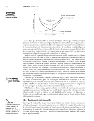 192 PARTE DOS MODELADO
Se ha dicho que “la modularidad es el único atributo del software que permite que un pro-
grama sea manejable en lo intelectual” [Mye78]. El software monolítico (un programa grande
compuesto de un solo módulo) no es fácil de entender para un ingeniero de software. El número
de trayectorias de control, alcance de referencia, número de variables y complejidad general
haría que comprenderlo fuera casi imposible. En función de las circunstancias, el diseño debe
descomponerse en muchos módulos con la esperanza de que sea más fácil entenderlos y, en
consecuencia, reducir el costo requerido para elaborar el software.
Según el punto de vista de la división de problemas, sería posible concluir que si el software
se dividiera en forma indefinida, el esfuerzo requerido para desarrollarlo ¡sería despreciable por
pequeño! Desafortunadamente, hay otras fuerzas que entran en juego y que hacen que esta
conclusión sea (tristemente) inválida. De acuerdo con la figura 8.2, el esfuerzo (costo) de desa-
rrollar un módulo individual de software disminuye conforme aumenta el número total de mó-
dulos. Dado el mismo conjunto de requerimientos, tener más módulos significa tamaños indi-
viduales más pequeños. Sin embargo, a medida que se incrementa el número de módulos, el
esfuerzo (costo) asociado con su integración también aumenta. Estas características llevan a
una curva de costo total como la que se muestra en la figura. Existe un número, M, de módulos
que arrojarían el mínimo costo de desarrollo, pero no se dispone de las herramientas necesarias
para predecir M con exactitud.
Las curvas que aparecen en la figura 8.2 constituyen una guía útil al considerar la modulari-
dad. Deben hacerse módulos, pero con cuidado para permanecer en la cercanía de M. Debe
evitarse hacer pocos o muchos módulos. Pero, ¿cómo saber cuál es la cercanía de M? ¿Cuán
modular debe hacerse el software? Las respuestas a estas preguntas requieren la comprensión
de otros conceptos de diseño que se analizan más adelante en este capítulo.
Debe hacerse un diseño (y el programa resultante) con módulos, de manera que el desarrollo
pueda planearse con más facilidad, que sea posible definir y desarrollar los incrementos del
software, que los cambios se realicen con más facilidad, que las pruebas y la depuración se
efectúen con mayor eficiencia y que el mantenimiento a largo plazo se lleve a cabo sin efectos
colaterales de importancia.
8.3.6 Ocultamiento de información
El concepto de modularidad lleva a una pregunta fundamental: “¿Cómo descomponer una so-
lución de software para obtener el mejor conjunto de módulos?” El principio del ocultamiento
de información sugiere que los módulos se “caractericen por decisiones de diseño que se ocul-
ten (cada una) de las demás”. En otras palabras, deben especificarse y diseñarse módulos, de
forma que la información (algoritmos y datos) contenida en un módulo sea inaccesible para los
que no necesiten de ella.
M
Región de costo
mínimo
Número de módulos
Costo
del
esfuerzo
Costo por módulo
Costo de integración
Costo total del software
FIGURA 8.2
Modularidad y
costo del software
¿Cuál es el número
correcto de módulos
para un sistema dado?
?
PUNTO
CLAVE
El objetivo de ocultar la información
es esconder los detalles de las
estructuras de datos y el
procesamiento tras una interfaz de
módulo. No es necesario que los
usuarios de éste los conozcan.
08Pressman(183-205).indd 192
08Pressman(183-205).indd 192 14/1/10 14:31:09
14/1/10 14:31:09
 