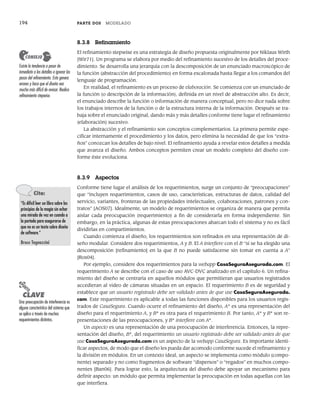 194 PARTE DOS MODELADO
8.3.8 Refinamiento
El refinamiento stepwise es una estrategia de diseño propuesta originalmente por Niklaus Wirth
[Wir71]. Un programa se elabora por medio del refinamiento sucesivo de los detalles del proce-
dimiento. Se desarrolla una jerarquía con la descomposición de un enunciado macroscópico de
la función (abstracción del procedimiento) en forma escalonada hasta llegar a los comandos del
lenguaje de programación.
En realidad, el refinamiento es un proceso de elaboración. Se comienza con un enunciado de
la función (o descripción de la información), definida en un nivel de abstracción alto. Es decir,
el enunciado describe la función o información de manera conceptual, pero no dice nada sobre
los trabajos internos de la función o de la estructura interna de la información. Después se tra-
baja sobre el enunciado original, dando más y más detalles conforme tiene lugar el refinamiento
(elaboración) sucesivo.
La abstracción y el refinamiento son conceptos complementarios. La primera permite espe-
cificar internamente el procedimiento y los datos, pero elimina la necesidad de que los “extra-
ños” conozcan los detalles de bajo nivel. El refinamiento ayuda a revelar estos detalles a medida
que avanza el diseño. Ambos conceptos permiten crear un modelo completo del diseño con-
forme éste evoluciona.
8.3.9 Aspectos
Conforme tiene lugar el análisis de los requerimientos, surge un conjunto de “preocupaciones”
que “incluyen requerimientos, casos de uso, características, estructuras de datos, calidad del
servicio, variantes, fronteras de las propiedades intelectuales, colaboraciones, patrones y con-
tratos” [AOS07]. Idealmente, un modelo de requerimientos se organiza de manera que permita
aislar cada preocupación (requerimiento) a fin de considerarla en forma independiente. Sin
embargo, en la práctica, algunas de estas preocupaciones abarcan todo el sistema y no es fácil
dividirlas en compartimientos.
Cuando comienza el diseño, los requerimientos son refinados en una representación de di-
seño modular. Considere dos requerimientos, A y B. El A interfiere con el B “si se ha elegido una
descomposición [refinamiento] en la que B no puede satisfacerse sin tomar en cuenta a A”
[Ros04].
Por ejemplo, considere dos requerimientos para la webapp CasaSeguraAsegurada.com. El
requerimiento A se describe con el caso de uso AVC-DVC analizado en el capítulo 6. Un refina-
miento del diseño se centraría en aquellos módulos que permitieran que usuarios registrados
accedieran al video de cámaras situadas en un espacio. El requerimiento B es de seguridad y
establece que un usuario registrado debe ser validado antes de que use CasaSeguraAsegurada.
com. Este requerimiento es aplicable a todas las funciones disponibles para los usuarios regis-
trados de CasaSegura. Cuando ocurre el refinamiento del diseño, A* es una representación del
diseño para el requerimiento A, y B* es otra para el requerimiento B. Por tanto, A* y B* son re-
presentaciones de las preocupaciones, y B* interfiere con A*.
Un aspecto es una representación de una preocupación de interferencia. Entonces, la repre-
sentación del diseño, B*, del requerimiento un usuario registrado debe ser validado antes de que
use CasaSeguraAsegurada.com es un aspecto de la webapp CasaSegura. Es importante identi-
ficar aspectos, de modo que el diseño les pueda dar acomodo conforme sucede el refinamiento y
la división en módulos. En un contexto ideal, un aspecto se implementa como módulo (compo-
nente) separado y no como fragmentos de software “dispersos” o “regados” en muchos compo-
nentes [Ban06]. Para lograr esto, la arquitectura del diseño debe apoyar un mecanismo para
definir aspecto: un módulo que permita implementar la preocupación en todas aquellas con las
que interfiera.
Existe la tendencia a pasar de
inmediato a los detalles e ignorar los
pasos del refinamiento. Esto genera
errores y hace que el diseño sea
mucho más difícil de revisar. Realice
refinamiento stepwise.
CONSEJO
Cita:
“Es difícil leer un libro sobre los
principios de la magia sin echar
una mirada de vez en cuando a
la portada para asegurarse de
que no es un texto sobre diseño
de software.”
Bruce Tognazzini
PUNTO
CLAVE
Una preocupación de interferencia es
alguna característica del sistema que
se aplica a través de muchos
requerimientos distintos.
08Pressman(183-205).indd 194
08Pressman(183-205).indd 194 14/1/10 14:31:09
14/1/10 14:31:09
 