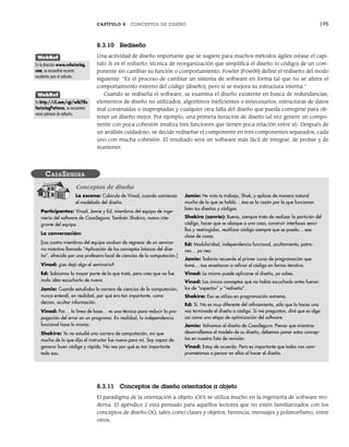 CAPÍTULO 8 CONCEPTOS DE DISEÑO 195
8.3.10 Rediseño
Una actividad de diseño importante que se sugiere para muchos métodos ágiles (véase el capí-
tulo 3) es el rediseño, técnica de reorganización que simplifica el diseño (o código) de un com-
ponente sin cambiar su función o comportamiento. Fowler [Fow00] define el rediseño del modo
siguiente: “Es el proceso de cambiar un sistema de software en forma tal que no se altera el
comportamiento externo del código [diseño], pero sí se mejora su estructura interna.”
Cuando se rediseña el software, se examina el diseño existente en busca de redundancias,
elementos de diseño no utilizados, algoritmos ineficientes o innecesarios, estructuras de datos
mal construidas o inapropiadas y cualquier otra falla del diseño que pueda corregirse para ob-
tener un diseño mejor. Por ejemplo, una primera iteración de diseño tal vez genere un compo-
nente con poca cohesión (realiza tres funciones que tienen poca relación entre sí). Después de
un análisis cuidadoso, se decide rediseñar el componente en tres componentes separados, cada
uno con mucha cohesión. El resultado será un software más fácil de integrar, de probar y de
mantener.
WebRef
En la dirección www.refactoring.
com, se encuentran recursos
excelentes para el rediseño.
WebRef
En http://c2.com/cgi/wiki?Re
factoringPatterns, se encuentran
varios patrones de rediseño.
La escena: Cubículo de Vinod, cuando comienza
el modelado del diseño.
Participantes: Vinod, Jamie y Ed, miembros del equipo de inge-
niería del software de CasaSegura. También Shakira, nueva inte-
grante del equipo.
La conversación:
[Los cuatro miembros del equipo acaban de regresar de un semina-
rio matutino llamado “Aplicación de los conceptos básicos del dise-
ño”, ofrecido por una profesora local de ciencias de la computación.]
Vinod: ¿Les dejó algo el seminario?
Ed: Sabíamos la mayor parte de lo que trató, pero creo que no fue
mala idea escucharlo de nuevo.
Jamie: Cuando estudiaba la carrera de ciencias de la computación,
nunca entendí, en realidad, por qué era tan importante, como
decían, ocultar información.
Vinod: Por… la línea de base… es una técnica para reducir la pro-
pagación del error en un programa. En realidad, la independencia
funcional hace lo mismo.
Shakira: Yo no estudié una carrera de computación, así que
mucho de lo que dijo el instructor fue nuevo para mí. Soy capaz de
generar buen código y rápido. No veo por qué es tan importante
todo eso.
Jamie: He visto tu trabajo, Shak, y aplicas de manera natural
mucho de lo que se habló… ésa es la razón por la que funcionan
bien tus diseños y códigos.
Shakira (sonríe): Bueno, siempre trato de realizar la partición del
código, hacer que se aboque a una cosa, construir interfaces senci-
llas y restringidas, reutilizar código siempre que se pueda… esa
clase de cosas.
Ed: Modularidad, independencia funcional, ocultamiento, patro-
nes… ya veo.
Jamie: Todavía recuerdo el primer curso de programación que
tomé… nos enseñaron a refinar el código en forma iterativa.
Vinod: Lo mismo puede aplicarse al diseño, ya sabes.
Vinod: Los únicos conceptos que no había escuchado antes fueron
los de “aspectos” y “rediseño”.
Shakira: Eso se utiliza en programación extrema.
Ed: Sí. No es muy diferente del refinamiento, sólo que lo haces una
vez terminado el diseño o código. Si me preguntan, diré que es algo
así como una etapa de optimización del software.
Jamie: Volvamos al diseño de CasaSegura. Pienso que mientras
desarrollemos el modelo de su diseño, debemos poner estos concep-
tos en nuestra lista de revisión.
Vinod: Estoy de acuerdo. Pero es importante que todos nos com-
prometamos a pensar en ellos al hacer el diseño.
CASASEGURA
Conceptos de diseño
8.3.11 Conceptos de diseño orientados a objeto
El paradigma de la orientación a objeto (OO) se utiliza mucho en la ingeniería de software mo-
derna. El apéndice 2 está pensado para aquellos lectores que no estén familiarizados con los
conceptos de diseño OO, tales como clases y objetos, herencia, mensajes y polimorfismo, entre
otros.
08Pressman(183-205).indd 195
08Pressman(183-205).indd 195 14/1/10 14:31:10
14/1/10 14:31:10
 