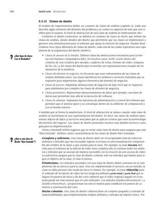 196 PARTE DOS MODELADO
8.3.12 Clases de diseño
El modelo de requerimientos define un conjunto de clases de análisis (capítulo 6). Cada una
describe algún elemento del dominio del problema y se centra en aspectos de éste que son vi-
sibles para el usuario. El nivel de abstracción de una clase de análisis es relativamente alto.
Conforme el diseño evoluciona, se definirá un conjunto de clases de diseño que refinan las
clases de análisis, dando detalles del diseño que permitirán que las clases se implementen y
generen una infraestructura para el software que apoye la solución de negocios. Pueden desa-
rrollarse cinco tipos diferentes de clases de diseño, cada una de las cuales representa una capa
distinta de la arquitectura del diseño [Amb01]:
• Clases de usuario de la interfaz. Definen todas las abstracciones necesarias para la inte-
racción humano-computadora (IHC). En muchos casos, la IHC ocurre dentro del
contexto de una metáfora (por ejemplo, cuaderno de notas, formato de orden, máquina
de fax, etc.) y las clases del diseño para la interfaz son representaciones visuales de los
elementos de la metáfora.
• Clases del dominio de negocios. Es frecuente que sean refinamientos de las clases de
análisis definidas antes. Las clases identifican los atributos y servicios (métodos) que se
requieren para implementar algunos elementos del dominio de negocios.
• Clases de proceso. Implantan abstracciones de negocios de bajo nivel que se requieren
para administrar por completo las clases de dominio de negocios.
• Clases persistentes. Representan almacenamientos de datos (por ejemplo, una base de
datos) que persistirán más allá de la ejecución del software.
• Clases de sistemas. Implantan las funciones de administración y control del software que
permiten que el sistema opere y se comunique dentro de su ambiente de computación y
con el mundo exterior.
A medida que se forma la arquitectura, el nivel de abstracción se reduce cuando cada clase de
análisis se transforma en una representación del diseño. Es decir, las clases de análisis repre-
sentan objetos de datos (y servicios asociados que se aplican a éstos) que usan la terminología
del dominio del negocio. Las clases de diseño presentan muchos más detalles técnicos como
guía para su implementación.
Arlow y Neustadt [Arl02] sugieren que se revise cada clase de diseño para asegurar que esté
“bien formada”. Definen cuatro características de las clases de diseño bien formadas:
Completa y suficiente. Una clase de diseño debe ser el encapsulado total de todos los
atributos y métodos que sea razonable esperar (con base en una interpretación comprensi-
ble del nombre de la clase) y que existan para la clase. Por ejemplo, la clase Escena defi-
nida para el software de la edición de video será completa sólo si contiene todos los atribu-
tos y métodos que se asocian de manera razonable con la creación de una escena de video.
La suficiencia asegura que la clase de diseño contiene sólo los métodos que bastan para lo-
grar el objetivo de la clase, ni más ni menos.
Primitivismo. Los métodos asociados con una clase de diseño deben centrarse en el cum-
plimiento de un servicio para la clase. Una vez implementado el servicio con un método, la
clase no debe proveer otro modo de hacer lo mismo. Por ejemplo, la clase VideoClip para
el software de la edición de video tal vez tenga los atributos punto-inicial y punto-final que in-
diquen los puntos de inicio y fin del corto (observe que el video original cargado en el sis-
tema puede ser más extenso que el corto utilizado). Los métodos EstablecerPuntoInicial ( ) y
EstablecerPuntoFinal ( ) proporcionan los únicos medios para establecer los puntos de co-
mienzo y terminación del corto.
Mucha cohesión. Una clase de diseño cohesiva tiene un conjunto pequeño y centrado de
responsabilidades; para implementarlas emplea atributos y métodos de objetivo único. Por
¿Qué tipos de clases
crea el diseñador?
?
¿Qué es una clase de
diseño “bien formada”?
?
08Pressman(183-205).indd 196
08Pressman(183-205).indd 196 14/1/10 14:31:10
14/1/10 14:31:10
 