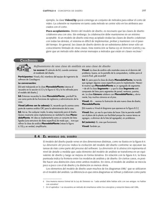 CAPÍTULO 8 CONCEPTOS DE DISEÑO 197
ejemplo, la clase VideoClip quizá contenga un conjunto de métodos para editar el corto de
video. La cohesión se mantiene en tanto cada método se centre sólo en los atributos aso-
ciados con el corto.
Poco acoplamiento. Dentro del modelo de diseño, es necesario que las clases de diseño
colaboren una con otra. Sin embargo, la colaboración debe mantenerse en un mínimo
aceptable. Si un modelo de diseño está muy acoplado (todas las clases de diseño colaboran
con todas las demás), el sistema es difícil de implementar, probar y mantener con el paso
del tiempo. En general, las clases de diseño dentro de un subsistema deben tener sólo un
conocimiento limitado de otras clases. Esta restricción se llama Ley de Demeter [Lie03] y su-
giere que un método sólo debe enviar mensajes a métodos que están en clases vecinas.6
6 Una manera menos formal de la Ley de Demeter es: “cada unidad debe hablar sólo con sus amigas: no hablar
con extraños”.
7 En el apéndice 1 se encuentra un método de enseñanza sobre los conceptos y notación básica del UML.
La escena: El cubículo de Ed, cuando comienza
el modelado del diseño.
Participantes: Vinod y Ed, miembros del equipo de ingeniería de
software de CasaSegura.
La conversación:
[Ed está trabajando en la clase PlanodelaPlanta (véanse el
recuadro en la sección 6.5.3 y la figura 6.10) y la ha refinado para
el modelo del diseño.]
Ed: Entonces recuerdas la clase PlanodelaPlanta, ¿verdad? Se
usa como parte de las funciones de vigilancia y administración de la
casa.
Vinod (afirma con la cabeza): Sí, recuerdo que la usamos como
parte de nuestros análisis CRC para la administración de la casa.
Ed: Así es. De cualquier modo, la estoy mejorando para el diseño.
Quiero mostrarte cómo implantaremos en realidad la clase Plano-
delaPlanta. Mi idea es implementarla como un conjunto de listas
ligadas [una estructura de datos específica] de modo que… tuve que
refinar la clase de análisis PlanodelaPlanta (véase la figura
6.10) y, en verdad, simplificarla.
Vinod: La clase de análisis sólo mostraba cosas en el dominio del
problema, bueno, en la pantalla de la computadora, visibles para el
usuario final, ¿de acuerdo?
Ed: Sí, pero para la clase de diseño PlanodelaPlanta, he tenido
que agregar algunas cosas específicas para la implantación. Necesi-
té mostrar que PlanodelaPlanta es un agregado de segmentos
—de ahí la clase Segmento— y que la clase Segmento está
compuesta de listas para segmentos de pared, ventanas, puertas,
etc. La clase Cámara colabora con PlanodelaPlanta y, obvia-
mente, hay muchas cámaras en el piso.
Vinod: Ah… veamos la ilustración de esta nueva clase de diseño,
PlanodelaPlanta.
[Ed muestra a Vinod el diagrama que aparece en la figura 8.3.]
Vinod: Bien, ya veo lo que tratas de hacer. Esto te permite modifi-
car el plano de la planta con facilidad porque los nuevos temas se
agregan, o eliminan de la lista (el agregado), sin problemas.
Ed (asiente): Sí, creo que funcionará.
Vinod: También yo.
CASASEGURA
Refinamiento de una clase de análisis en una clase de diseño
8.4 EL MODELO DEL DISEÑO
El modelo del diseño puede verse en dos dimensiones distintas, como se ilustra en la figura 8.4.
La dimensión del proceso indica la evolución del modelo del diseño conforme se ejecutan las
tareas de éste como parte del proceso del software. La dimensión de la abstracción representa el
nivel de detalle a medida que cada elemento del modelo de análisis se transforma en un equi-
valente de diseño y luego se mejora en forma iterativa. En relación con la figura 8.4, la línea
punteada indica la frontera entre los modelos de análisis y de diseño. En ciertos casos, es posi-
ble hacer una distinción clara entre ambos modelos. En otros, el modelo de análisis se mezcla
poco a poco con el de diseño y la distinción es menos obvia.
Los elementos del modelo de diseño usan muchos de los diagramas UML7
que se utilizaron
en el modelo del análisis. La diferencia es que estos diagramas se refinan y elaboran como parte
08Pressman(183-205).indd 197
08Pressman(183-205).indd 197 14/1/10 14:31:10
14/1/10 14:31:10
 