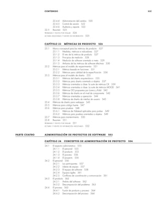 CONTENIDO xxi
22.4.4 Administración del cambio 520
22.4.5 Control de versión 522
22.4.6 Auditoría y reporte 522
22.5 Resumen 523
PROBLEMAS Y PUNTOS POR EVALUAR 524
LECTURAS ADICIONALES Y FUENTES DE INFORMACIÓN 525
CAPÍTULO 23 MÉTRICAS DE PRODUCTO 526
23.1 Marco conceptual para las métricas de producto 527
23.1.1 Medidas, métricas e indicadores 527
23.1.2 El reto de la métrica de producto 527
23.1.3 Principios de medición 528
23.1.4 Medición de software orientado a meta 529
23.1.5 Atributos de las métricas de software efectivas 530
23.2 Métricas para el modelo de requerimientos 531
23.2.1 Métrica basada en funciones 531
23.2.2 Métricas para calidad de la especificación 534
23.3 Métricas para el modelo de diseño 535
23.3.1 Métricas del diseño arquitectónico 535
23.3.2 Métricas para diseño orientado a objetos 537
23.3.3 Métricas orientadas a clase: la suite de métricas CK 539
23.3.4 Métricas orientadas a clase: La suite de métricas MOOD 541
23.3.5 Métricas OO propuestas por Lorenz y Kidd 542
23.3.6 Métricas de diseño en el nivel de componente 542
23.3.7 Métricas orientadas a operación 544
23.3.8 Métricas de diseño de interfaz de usuario 545
23.4 Métricas de diseño para webapps 545
23.5 Métricas para código fuente 547
23.6 Métricas para pruebas 548
23.6.1 Métricas de Halstead aplicadas para probar 549
23.6.2 Métricas para pruebas orientadas a objetos 549
23.7 Métricas para mantenimiento 550
23.8 Resumen 551
PROBLEMAS Y PUNTOS POR EVALUAR 551
LECTURAS Y FUENTES DE INFORMACIÓN ADICIONALES 552
PARTE CUATRO ADMINISTRACIÓN DE PROYECTOS DE SOFTWARE 553
CAPÍTULO 24 CONCEPTOS DE ADMINISTRACIÓN DE PROYECTO 554
24.1 El espectro administrativo 555
24.1.1 El personal 555
24.1.2 El producto 555
24.1.3 El proceso 556
24.1.4 El proyecto 556
24.2 El personal 556
24.2.1 Los participantes 557
24.2.2 Líderes de equipo 557
24.2.3 El equipo de software 558
24.2.4 Equipos ágiles 561
24.2.5 Conflictos de coordinación y comunicación 561
24.3 El producto 562
24.3.1 Ámbito del software 562
24.3.2 Descomposición del problema 563
24.4 El proceso 563
24.4.1 Fusión de producto y proceso 564
24.4.2 Descomposición del proceso 564
00Pressman(i-xxx)prelim.indd xxi
00Pressman(i-xxx)prelim.indd xxi 2/2/10 11:40:17
2/2/10 11:40:17
 