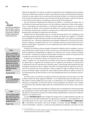200 PARTE DOS MODELADO
sistema de seguridad. En esencia, los planos (y especificaciones) detallados para las puertas,
ventanas e instalaciones externas nos dicen cómo fluyen las cosas y la información hacia dentro
y fuera de la casa y dentro de los cuartos que forman parte del plano. Los elementos de diseño
de la interfaz del software permiten que la información fluya hacia dentro y afuera del sistema,
y cómo están comunicados los componentes que son parte de la arquitectura.
Hay tres elementos importantes del diseño de la interfaz: 1) la interfaz de usuario (IU), 2)
las interfaces externas que tienen que ver con otros sistemas, dispositivos, redes y otros produc-
tores o consumidores de información y 3) interfaces internas que involucran a los distintos
componentes del diseño. Estos elementos del diseño de la interfaz permiten que el software
se comunique externamente y permita la comunicación y colaboración internas entre los com-
ponentes que constituyen la arquitectura del software.
El diseño de la IU (denominada cada vez con más frecuencia diseño de la usabilidad) es una
acción principal de la ingeniería de software y se estudia con detalle en el capítulo 11. El diseño
de la usabilidad incorpora elementos estéticos (como distribución, color, gráficos, mecanismos
de interacción, etc.), elementos ergonómicos (por ejemplo, distribución y colocación de la infor-
mación, metáforas, navegación por la IU, etc.) y elementos técnicos (como patrones de la IU y
patrones reutilizables). En general, la IU es un subsistema único dentro de la arquitectura gene-
ral de la aplicación.
El diseño de interfaces externas requiere información definitiva sobre la entidad a la que se
envía información o desde la que se recibe. En todo caso, esta información debe recabarse du-
rante la ingeniería de requerimientos (capítulo 5) y verificarse una vez que comienza el diseño
de la interfaz.8
El diseño de interfaces externas debe incorporar la revisión en busca de errores
y (cuando sea necesario) las medidas de seguridad apropiadas.
El diseño de las interfaces internas se relaciona de cerca con el diseño de componentes
(véase el capítulo 10). Las realizaciones del diseño de las clases de análisis representan todas
las operaciones y esquemas de mensajería que se requieren para permitir la comunicación
y colaboración entre las operaciones en distintas clases. Cada mensaje debe diseñarse para que
contenga la información que se requiere transmitir y los requerimientos específicos de la fun-
ción de la operación que se ha solicitado. Si para el diseño se elige el enfoque clásico de un
proceso de entrada-salida, la interfaz de cada componente del software se diseña con base en
las representaciones del flujo de datos y en la funcionalidad descrita en una narrativa de proce-
samiento.
En ciertos casos, una interfaz se modela en forma muy parecida a la de una clase. En el UML
se define interfaz del modo siguiente [OMG03a]: “Es un especificador para las operaciones visi-
bles desde el exterior [públicas] de una clase, un componente u otro clasificador (incluso sub-
sistemas), sin especificar su estructura interna.” En pocas palabras, una interfaz es un conjunto
de operaciones que describen alguna parte del comportamiento de una clase y dan acceso a
aquéllas.
Por ejemplo, la función de seguridad de CasaSegura hace uso del panel de control que permite
que el propietario controle ciertos aspectos de la función de seguridad. En una versión avanzada
del sistema, las funciones del panel de control podrían implementarse a través de un PDA ina-
lámbrico o un teléfono móvil.
La clase PaneldeControl (véase la figura 8.5) proporciona el comportamiento asociado con
un teclado, por lo que debe implementar las operaciones LeerTeclazo ( ) y DecodificarTecla ( ). Si
estas operaciones se van a dar a otras clases (en este caso, PDAInalámbrico y TeléfonoMó-
vil), es útil definir una interfaz como la de la figura. La interfaz, llamada Teclado, se ilustra
como un estereotipo <<interfaz>> o como un círculo pequeño con leyenda y conectado a la clase
PUNTO
CLAVE
Hay tres partes para el elemento de
diseño de la interfaz: la interfaz de
usuario, las interfaces dirigidas hacia
el sistema externo a la aplicación y
las interfaces orientadas hacia los
componentes dentro de ésta.
8 Las características de la interfaz pueden cambiar con el tiempo. Por tanto, un diseñador debe cerciorarse de que
la especificación para ella sea exacta y completa.
Cita:
“De vez en cuando apártate,
relájate un poco, para que cuan-
do regreses al trabajo tu criterio
sea más seguro. Toma algo de
distancia porque entonces el tra-
bajo parece más pequeño y es
posible apreciar una porción
mayor con una sola mirada, de
modo que se detecta con facili-
dad la falta de armonía y
proporción.”
Leonardo da Vinci
WebRef
En la dirección www.useit.com, se
encuentra información sumamente
valiosa sobre el diseño de la IU.
Cita:
“Un error común que comete la
gente cuando trata de diseñar
algo a prueba de tontos es sub-
estimar la ingenuidad de los
completamente tontos.”
Douglas Adams
08Pressman(183-205).indd 200
08Pressman(183-205).indd 200 14/1/10 14:31:11
14/1/10 14:31:11
 