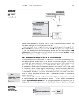 CAPÍTULO 8 CONCEPTOS DE DISEÑO 201
con una línea. La interfaz se define sin atributos y con el conjunto de operaciones que sean
necesarias para lograr el comportamiento de un teclado.
La línea punteada con un triángulo abierto en su extremo (en la figura 8.5) indica que la clase
PaneldeControl proporciona las operaciones de Teclado como parte de su comportamiento.
En UML, esto se caracteriza como una realización. Es decir, parte del comportamiento de Pa-
neldeControl se implementará con la realización de las operaciones de Teclado. Éstas se
darán a otras clases que accedan a la interfaz.
8.4.4 Elementos del diseño en el nivel de los componentes
El diseño en el nivel de los componentes del software es el equivalente de los planos (y especi-
ficaciones) detallados de cada habitación de la casa. Estos dibujos ilustran el cableado y la
plomería de cada cuarto, la ubicación de cajas eléctricas e interruptores, grifos, coladeras, rega-
deras, tinas, drenajes, gabinetes y closets. También describen el tipo de piso que se va a usar,
las molduras que se van a aplicar y todos los detalles asociados con una habitación. El diseño
de componentes para el software describe por completo los detalles internos de cada compo-
nente. Para lograrlo, este diseño define estructuras de datos para todos los objetos de datos
locales y detalles algorítmicos para todo el procesamiento que tiene lugar dentro de un compo-
nente, así como la interfaz que permite el acceso a todas las operaciones de los componentes
(comportamientos).
En el contexto de la ingeniería de software orientada a objeto, un componente se representa
en forma de diagrama UML, como se ilustra en la figura 8.6. En ésta, aparece un componente
llamado AdministracióndeSensor (parte de la función de seguridad de CasaSegura). Una fle-
cha punteada conecta al componente con una clase llamada Sensor, a él asignada. El compo-
PaneldeControl
PantalladeCristalLíquido
IndicadoresLuminosos
CaracterísticasdeTeclado
Bocina
InterfazInalámbrica
LeerTeclazo( )
DecodiﬁcarTecla( )
DesplegarEstado( )
EncenderIndicadoresLuminosos( )
EnviarMensajedeControl( )
LeerTeclazo( )
DecodiﬁcarTecla( )
Teclado
<<interfaz>>
PDAInalámbrico
TeléfonoMóvil
Teclado
FIGURA 8.5
Representación
de la interfaz
para
PaneldeControl
Cita:
“Los detalles no son los detalles.
Constituyen el diseño.”
Charles Eames
AdministracióndeSensor Sensor
FIGURA 8.6
Diagrama de
componente UML
08Pressman(183-205).indd 201
08Pressman(183-205).indd 201 14/1/10 14:31:12
14/1/10 14:31:12
 