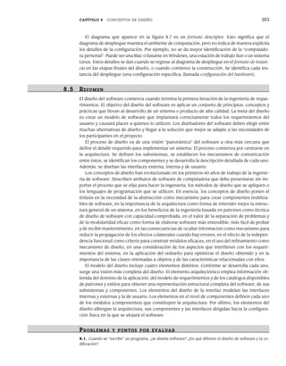 CAPÍTULO 8 CONCEPTOS DE DISEÑO 203
El diagrama que aparece en la figura 8.7 es un formato descriptor. Esto significa que el
diagrama de despliegue muestra el ambiente de computación, pero no indica de manera explícita
los detalles de la configuración. Por ejemplo, no se da mayor identificación de la “computado-
ra personal”. Puede ser una Mac o basarse en Windows, una estación de trabajo Sun o un sistema
Linux. Estos detalles se dan cuando se regrese al diagrama de despliegue en el formato de instan-
cia en las etapas finales del diseño, o cuando comience la construcción. Se identifica cada ins-
tancia del despliegue (una configuración específica, llamada configuración del hardware).
8.5 RESUMEN
El diseño del software comienza cuando termina la primera iteración de la ingeniería de reque-
rimientos. El objetivo del diseño del software es aplicar un conjunto de principios, conceptos y
prácticas que llevan al desarrollo de un sistema o producto de alta calidad. La meta del diseño
es crear un modelo de software que implantará correctamente todos los requerimientos del
usuario y causará placer a quienes lo utilicen. Los diseñadores del software deben elegir entre
muchas alternativas de diseño y llegar a la solución que mejor se adapte a las necesidades de
los participantes en el proyecto.
El proceso de diseño va de una visión “panorámica” del software a otra más cercana que
define el detalle requerido para implementar un sistema. El proceso comienza por centrarse en
la arquitectura. Se definen los subsistemas, se establecen los mecanismos de comunicación
entre éstos, se identifican los componentes y se desarrolla la descripción detallada de cada uno.
Además, se diseñan las interfaces externa, interna y de usuario.
Los conceptos de diseño han evolucionado en los primeros 60 años de trabajo de la ingenie-
ría de software. Describen atributos de software de computadora que debe presentarse sin im-
portar el proceso que se elija para hacer la ingeniería, los métodos de diseño que se apliquen o
los lenguajes de programación que se utilicen. En esencia, los conceptos de diseño ponen el
énfasis en la necesidad de la abstracción como mecanismo para crear componentes reutiliza-
bles de software, en la importancia de la arquitectura como forma de entender mejor la estruc-
tura general de un sistema, en los beneficios de la ingeniería basada en patrones como técnica
de diseño de software con capacidad comprobada, en el valor de la separación de problemas y
de la modularidad eficaz como forma de elaborar software más entendible, más fácil de probar
y de recibir mantenimiento, en las consecuencias de ocultar información como mecanismo para
reducir la propagación de los efectos colaterales cuando hay errores, en el efecto de la indepen-
dencia funcional como criterio para construir módulos eficaces, en el uso del refinamiento como
mecanismo de diseño, en una consideración de los aspectos que interfieren con los requeri-
mientos del sistema, en la aplicación del rediseño para optimizar el diseño obtenido y en la
importancia de las clases orientadas a objetos y de las características relacionadas con ellos.
El modelo del diseño incluye cuatro elementos distintos. Conforme se desarrolla cada uno,
surge una visión más completa del diseño. El elemento arquitectónico emplea información ob-
tenida del dominio de la aplicación, del modelo de requerimientos y de los catálogos disponibles
de patrones y estilos para obtener una representación estructural completa del software, de sus
subsistemas y componentes. Los elementos del diseño de la interfaz modelan las interfaces
internas y externas y la de usuario. Los elementos en el nivel de componentes definen cada uno
de los módulos (componentes) que constituyen la arquitectura. Por último, los elementos del
diseño albergan la arquitectura, sus componentes y las interfaces dirigidas hacia la configura-
ción física en la que se alojará el software.
PR OBLEMAS Y PUNTOS POR EVALUAR
8.1. Cuando se “escribe” un programa, ¿se diseña software? ¿En qué difieren el diseño de software y la co-
dificación?
08Pressman(183-205).indd 203
08Pressman(183-205).indd 203 14/1/10 14:31:12
14/1/10 14:31:12
 