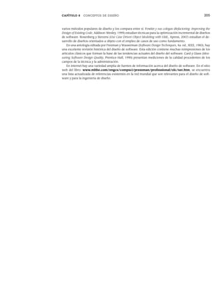 CAPÍTULO 8 CONCEPTOS DE DISEÑO 205
varios métodos populares de diseño y los compara entre sí. Fowler y sus colegas (Refactoring: Improving the
Design of Existing Code, Addison-Wesley, 1999) estudian técnicas para la optimización incremental de diseños
de software. Rosenberg y Stevens (Use Case Driven Object Modeling with UML, Apress, 2007) estudian el de-
sarrollo de diseños orientados a objeto con el empleo de casos de uso como fundamento.
En una antología editada por Freeman y Wasserman (Software Design Techniques, 4a. ed., IEEE, 1983), hay
una excelente revisión histórica del diseño de software. Esta edición contiene muchas reimpresiones de los
artículos clásicos que forman la base de las tendencias actuales del diseño del software. Card y Glass (Mea-
suring Software Design Quality, Prentice-Hall, 1990) presentan mediciones de la calidad procedentes de los
campos de la técnica y la administración.
En internet hay una variedad amplia de fuentes de información acerca del diseño de software. En el sitio
web del libro: www.mhhe.com/engcs/compsci/pressman/professional/olc/ser.htm, se encuentra
una lista actualizada de referencias existentes en la red mundial que son relevantes para el diseño de soft-
ware y para la ingeniería de diseño.
08Pressman(183-205).indd 205
08Pressman(183-205).indd 205 14/1/10 14:31:12
14/1/10 14:31:12
 