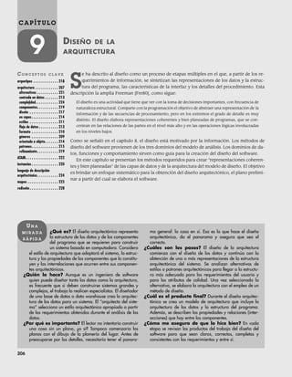 206
C A P Í T U L O
9 DISEÑO DE LA
ARQUITECTURA
CO N C E P T O S C L A V E
arquetipos . . . . . . . . . . . . . 218
arquitectura . . . . . . . . . . . . 207
alternativas . . . . . . . . . . . 221
centrada en datos . . . . . . . 213
complejidad. . . . . . . . . . . . 224
componentes. . . . . . . . . . . 219
diseño . . . . . . . . . . . . . . . 217
en capas. . . . . . . . . . . . . . 214
estilos . . . . . . . . . . . . . . . 211
flujo de datos . . . . . . . . . . 213
formato . . . . . . . . . . . . . . 210
géneros . . . . . . . . . . . . . . 209
orientada a objeto. . . . . . . 214
patrones. . . . . . . . . . . . . . 215
refinamiento . . . . . . . . . . . 219
ATAM. . . . . . . . . . . . . . . . . 222
instancias . . . . . . . . . . . . . . 220
lenguaje de descripción
arquitectónica . . . . . . . . . . . 224
mapeo . . . . . . . . . . . . . . . . 225
rediseño . . . . . . . . . . . . . . . 228
¿Qué es? El diseño arquitectónico representa
la estructura de los datos y de los componentes
del programa que se requieren para construir
un sistema basado en computadora. Considera
el estilo de arquitectura que adoptará el sistema, la estruc-
tura y las propiedades de los componentes que lo constitu-
yen y las interrelaciones que ocurren entre sus componen-
tes arquitectónicos.
¿Quién lo hace? Aunque es un ingeniero de software
quien puede diseñar tanto los datos como la arquitectura,
es frecuente que si deben construirse sistemas grandes y
complejos, el trabajo lo realicen especialistas. El diseñador
de una base de datos o data warehouse crea la arquitec-
tura de los datos para un sistema. El “arquitecto del siste-
ma” selecciona un estilo arquitectónico apropiado a partir
de los requerimientos obtenidos durante el análisis de los
datos.
¿Por qué es importante? El lector no intentaría construir
una casa sin un plano, ¿o sí? Tampoco comenzaría los
planos con el dibujo de la plomería del lugar. Antes de
preocuparse por los detalles, necesitaría tener el panora-
ma general: la casa en sí. Eso es lo que hace el diseño
arquitectónico, da el panorama y asegura que sea el
correcto.
¿Cuáles son los pasos? El diseño de la arquitectura
comienza con el diseño de los datos y continúa con la
obtención de una o más representaciones de la estructura
arquitectónica del sistema. Se analizan alternativas de
estilos o patrones arquitectónicos para llegar a la estructu-
ra más adecuada para los requerimientos del usuario y
para los atributos de calidad. Una vez seleccionada la
alternativa, se elabora la arquitectura con el empleo de un
método de diseño.
¿Cuál es el producto final? Durante el diseño arquitec-
tónico se crea un modelo de arquitectura que incluye la
arquitectura de los datos y la estructura del programa.
Además, se describen las propiedades y relaciones (inter-
acciones) que hay entre los componentes.
¿Cómo me aseguro de que lo hice bien? En cada
etapa se revisan los productos del trabajo del diseño del
software para que sean claros, correctos, completos y
consistentes con los requerimientos y entre sí.
UN A
M I R A D A
R Á P I D A
S
e ha descrito al diseño como un proceso de etapas múltiples en el que, a partir de los re-
querimientos de información, se sintetizan las representaciones de los datos y la estruc-
tura del programa, las características de la interfaz y los detalles del procedimiento. Esta
descripción la amplía Freeman [Fre80], como sigue:
El diseño es una actividad que tiene que ver con la toma de decisiones importantes, con frecuencia de
naturaleza estructural. Comparte con la programación el objetivo de abstraer una representación de la
información y de las secuencias de procesamiento, pero en los extremos el grado de detalle es muy
distinto. El diseño elabora representaciones coherentes y bien planeadas de programas, que se con-
centran en las relaciones de las partes en el nivel más alto y en las operaciones lógicas involucradas
en los niveles bajos.
Como se señaló en el capítulo 8, el diseño está motivado por la información. Los métodos de
diseño del software provienen de los tres dominios del modelo de análisis. Los dominios de da-
tos, funciones y comportamiento sirven como guía para la creación del diseño del software.
En este capítulo se presentan los métodos requeridos para crear “representaciones coheren-
tes y bien planeadas” de las capas de datos y de la arquitectura del modelo de diseño. El objetivo
es brindar un enfoque sistemático para la obtención del diseño arquitectónico, el plano prelimi-
nar a partir del cual se elabora el software.
09Pressman(206-233).indd 206
09Pressman(206-233).indd 206 14/1/10 15:44:35
14/1/10 15:44:35
 