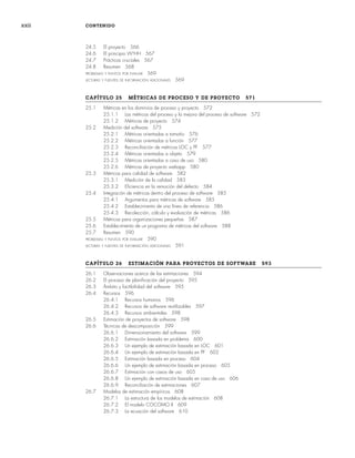 xxii CONTENIDO
24.5 El proyecto 566
24.6 El principio W5
HH 567
24.7 Prácticas cruciales 567
24.8 Resumen 568
PROBLEMAS Y PUNTOS POR EVALUAR 569
LECTURAS Y FUENTES DE INFORMACIÓN ADICIONALES 569
CAPÍTULO 25 MÉTRICAS DE PROCESO Y DE PROYECTO 571
25.1 Métricas en los dominios de proceso y proyecto 572
25.1.1 Las métricas del proceso y la mejora del proceso de software 572
25.1.2 Métricas de proyecto 574
25.2 Medición del software 575
25.2.1 Métricas orientadas a tamaño 576
25.2.2 Métricas orientadas a función 577
25.2.3 Reconciliación de métricas LOC y PF 577
25.2.4 Métricas orientadas a objeto 579
25.2.5 Métricas orientadas a caso de uso 580
25.2.6 Métricas de proyecto webapp 580
25.3 Métricas para calidad de software 582
25.3.1 Medición de la calidad 583
25.3.2 Eficiencia en la remoción del defecto 584
25.4 Integración de métricas dentro del proceso de software 585
25.4.1 Argumentos para métricas de software 585
25.4.2 Establecimiento de una línea de referencia 586
25.4.3 Recolección, cálculo y evaluación de métricas 586
25.5 Métricas para organizaciones pequeñas 587
25.6 Establecimiento de un programa de métricas del software 588
25.7 Resumen 590
PROBLEMAS Y PUNTOS POR EVALUAR 590
LECTURAS Y FUENTES DE INFORMACIÓN ADICIONALES 591
CAPÍTULO 26 ESTIMACIÓN PARA PROYECTOS DE SOFTWARE 593
26.1 Observaciones acerca de las estimaciones 594
26.2 El proceso de planificación del proyecto 595
26.3 Ámbito y factibilidad del software 595
26.4 Recursos 596
26.4.1 Recursos humanos 596
26.4.2 Recursos de software reutilizables 597
26.4.3 Recursos ambientales 598
26.5 Estimación de proyectos de software 598
26.6 Técnicas de descomposición 599
26.6.1 Dimensionamiento del software 599
26.6.2 Estimación basada en problema 600
26.6.3 Un ejemplo de estimación basada en LOC 601
26.6.4 Un ejemplo de estimación basada en PF 602
26.6.5 Estimación basada en proceso 604
26.6.6 Un ejemplo de estimación basada en proceso 605
26.6.7 Estimación con casos de uso 605
26.6.8 Un ejemplo de estimación basada en caso de uso 606
26.6.9 Reconciliación de estimaciones 607
26.7 Modelos de estimación empíricos 608
26.7.1 La estructura de los modelos de estimación 608
26.7.2 El modelo COCOMO II 609
26.7.3 La ecuación del software 610
00Pressman(i-xxx)prelim.indd xxii
00Pressman(i-xxx)prelim.indd xxii 2/2/10 11:40:17
2/2/10 11:40:17
 