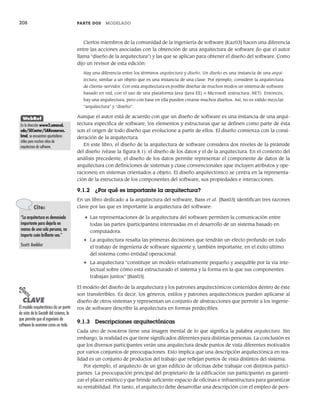 208 PARTE DOS MODELADO
Ciertos miembros de la comunidad de la ingeniería de software [Kaz03] hacen una diferencia
entre las acciones asociadas con la obtención de una arquitectura de software (lo que el autor
llama “diseño de la arquitectura”) y las que se aplican para obtener el diseño del software. Como
dijo un revisor de esta edición:
Hay una diferencia entre los términos arquitectura y diseño. Un diseño es una instancia de una arqui-
tectura, similar a un objeto que es una instancia de una clase. Por ejemplo, considere la arquitectura
de cliente-servidor. Con esta arquitectura es posible diseñar de muchos modos un sistema de software
basado en red, con el uso de una plataforma Java (Java EE) o Microsoft (estructura .NET). Entonces,
hay una arquitectura, pero con base en ella pueden crearse muchos diseños. Así, no es válido mezclar
“arquitectura” y “diseño”.
Aunque el autor está de acuerdo con que un diseño de software es una instancia de una arqui-
tectura específica de software, los elementos y estructuras que se definen como parte de ésta
son el origen de todo diseño que evolucione a partir de ellos. El diseño comienza con la consi-
deración de la arquitectura.
En este libro, el diseño de la arquitectura de software considera dos niveles de la pirámide
del diseño (véase la figura 8.1): el diseño de los datos y el de la arquitectura. En el contexto del
análisis precedente, el diseño de los datos permite representar el componente de datos de la
arquitectura con definiciones de sistemas y clase convencionales (que incluyen atributos y ope-
raciones) en sistemas orientados a objeto. El diseño arquitectónico se centra en la representa-
ción de la estructura de los componentes del software, sus propiedades e interacciones.
9.1.2 ¿Por qué es importante la arquitectura?
En un libro dedicado a la arquitectura del software, Bass et al. [Bas03] identifican tres razones
clave por las que es importante la arquitectura del software:
• Las representaciones de la arquitectura del software permiten la comunicación entre
todas las partes (participantes) interesadas en el desarrollo de un sistema basado en
computadora.
• La arquitectura resalta las primeras decisiones que tendrán un efecto profundo en todo
el trabajo de ingeniería de software siguiente y, también importante, en el éxito último
del sistema como entidad operacional.
• La arquitectura “constituye un modelo relativamente pequeño y asequible por la vía inte-
lectual sobre cómo está estructurado el sistema y la forma en la que sus componentes
trabajan juntos” [Bas03].
El modelo del diseño de la arquitectura y los patrones arquitectónicos contenidos dentro de éste
son transferibles. Es decir, los géneros, estilos y patrones arquitectónicos pueden aplicarse al
diseño de otros sistemas y representan un conjunto de abstracciones que permite a los ingenie-
ros de software describir la arquitectura en formas predecibles.
9.1.3 Descripciones arquitectónicas
Cada uno de nosotros tiene una imagen mental de lo que significa la palabra arquitectura. Sin
embargo, la realidad es que tiene significados diferentes para distintas personas. La conclusión es
que los diversos participantes verán una arquitectura desde puntos de vista diferentes motivados
por varios conjuntos de preocupaciones. Esto implica que una descripción arquitectónica en rea-
lidad es un conjunto de productos del trabajo que reflejan puntos de vista distintos del sistema.
Por ejemplo, el arquitecto de un gran edificio de oficinas debe trabajar con distintos partici-
pantes. La preocupación principal del propietario de la edificación (un participante) es garanti-
zar el placer estético y que brinde suficiente espacio de oficinas e infraestructura para garantizar
su rentabilidad. Por tanto, el arquitecto debe desarrollar una descripción con el empleo de pers-
WebRef
En la dirección www2.umassd.
edu/SECenter/SAResources.
html, se encuentran apuntadores
útiles para muchos sitios de
arquitectura de software.
Cita:
“La arquitectura es demasiado
importante para dejarla en
manos de una sola persona, no
importa cuán brillante sea.”
Scott Ambler
PUNTO
CLAVE
El modelo arquitectónico da un punto
de vista de la Gestalt del sistema, lo
que permite que el ingeniero de
software lo examine como un todo.
09Pressman(206-233).indd 208
09Pressman(206-233).indd 208 14/1/10 15:44:36
14/1/10 15:44:36
 