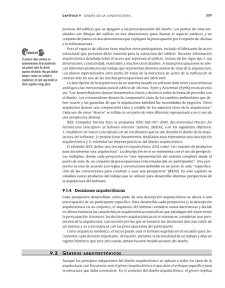 CAPÍTULO 9 DISEÑO DE LA ARQUITECTURA 209
pectivas del edificio que se apeguen a las preocupaciones del dueño. Los puntos de vista em-
pleados son dibujos del edificio en tres dimensiones (para ilustrar el aspecto estético) y un
conjunto de planos en dos dimensiones que expliquen la preocupación por el espacio de oficinas
y la infraestructura.
Pero el espacio de oficinas tiene muchos otros participantes, incluido el fabricante de acero
estructural que proveerá dicho material para la estructura del edificio. Necesita información
arquitectónica detallada sobre el acero que soportará al edificio, incluso de las vigas tipo I, sus
dimensiones, conectividad, materiales y muchos otros detalles. A estas preocupaciones se abo-
can diferentes productos del trabajo que representan distintos puntos de vista de la arquitectura.
Los planos especializados (otro punto de vista) de la estructura de acero de la edificación se
centran sólo en una de las muchas preocupaciones del fabricante.
La descripción de la arquitectura de un sistema basado en software debe tener características
análogas a las mencionadas para el edificio de oficinas. Tyree y Ackerman [Tyr05] recalcan esto
así: “Los desarrolladores desean lineamientos claros y decisivos sobre la forma de proceder con
el diseño. Los consumidores desean la comprensión clara de los cambios ambientales que de-
ben ocurrir y las garantías de que la arquitectura satisfará las necesidades de negocios. Otros
arquitectos desean una comprensión clara y notable de los aspectos clave de la arquitectura.”
Cada uno de estos “deseos” se refleja en un punto de vista diferente representado con el uso de
una perspectiva distinta.
IEEE Computer Society hizo la propuesta IEEE-Std-1471-2000, Recommended Practice for
Architectural Description of Software-Intensive Systems, [IEE00], con los siguientes objetivos:
1) establecer un marco conceptual con un vocabulario que se use durante el diseño de la arqui-
tectura del software, 2) proporcionar lineamientos detallados para representar una descripción
arquitectónica y 3) estimular las mejores prácticas del diseño arquitectónico.
El estándar IEEE define una descripción arquitectónica (DA) como “un conjunto de productos
para documentar una arquitectura”. La descripción en sí se representa con el uso de perspecti-
vas múltiples, donde cada perspectiva es “una representación del sistema completo desde el
punto de vista de un conjunto de preocupaciones relacionadas [de un participante]”. Una pers-
pectiva se crea de acuerdo con reglas y convenciones definidas en un punto de vista: “especifica-
ción de las convenciones para construir y usar una perspectiva” [IEE00]. En este capítulo se
estudian varios productos del trabajo que se utilizan para desarrollar distintas perspectivas de
la arquitectura del software.
9.1.4 Decisiones arquitectónicas
Cada perspectiva desarrollada como parte de una descripción arquitectónica se aboca a una
preocupación de un participante específico. Para desarrollar cada perspectiva (y la descripción
arquitectónica en su conjunto), el arquitecto del sistema considera varias alternativas y decide
en última instancia las características arquitectónicas específicas que satisfagan del mejor modo
la preocupación. Entonces, las decisiones arquitectónicas en sí mismas se consideran una pers-
pectiva de la arquitectura. Las razones por las que se tomaron las decisiones dan una visión de
un sistema y su concordancia con las preocupaciones del participante.
Como arquitecto simbólico, el lector puede usar el formato sugerido en el recuadro para do-
cumentar cada decisión importante. Al hacerlo, presenta la racionalidad de su trabajo y deja un
registro histórico que será útil cuando deban hacerse modificaciones del diseño.
9.2 GÉNER OS ARQUITECTÓNICOS
Aunque los principios subyacentes del diseño arquitectónico se aplican a todos los tipos de la
arquitectura, con frecuencia será el género arquitectónico el que dicte el enfoque específico para
la estructura que deba construirse. En el contexto del diseño arquitectónico, el género implica
El esfuerzo debe centrarse en
representaciones de la arquitectura
que guiarán todos los demás
aspectos del diseño. Hay que dedicar
tiempo a revisar con cuidado la
arquitectura. Un error aquí tendrá un
efecto negativo a largo plazo.
CONSEJO
09Pressman(206-233).indd 209
09Pressman(206-233).indd 209 14/1/10 15:44:36
14/1/10 15:44:36
 