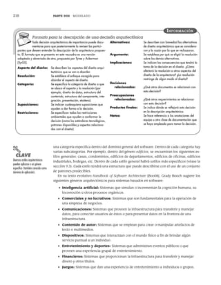 210 PARTE DOS MODELADO
una categoría específica dentro del dominio general del software. Dentro de cada categoría hay
varias subcategorías. Por ejemplo, dentro del género edificios, se encuentran los siguientes es-
tilos generales: casas, condominios, edificios de departamentos, edificios de oficinas, edificios
industriales, bodegas, etc. Dentro de cada estilo general habrá estilos más específicos (véase la
sección 9.3). Cada estilo tendrá una estructura que puede describirse con el uso de un conjunto
de patrones predecibles.
En su texto evolutivo Handbook of Software Architecture [Boo08], Grady Booch sugiere los
siguientes géneros arquitectónicos para sistemas basados en software:
• Inteligencia artificial: Sistemas que simulan o incrementan la cognición humana, su
locomoción u otros procesos orgánicos.
• Comerciales y no lucrativos: Sistemas que son fundamentales para la operación de
una empresa de negocios.
• Comunicaciones: Sistemas que proveen la infraestructura para transferir y manejar
datos, para conectar usuarios de éstos o para presentar datos en la frontera de una
infraestructura.
• Contenido de autor: Sistemas que se emplean para crear o manipular artefactos de
texto o multimedios.
• Dispositivos: Sistemas que interactúan con el mundo físico a fin de brindar algún
servicio puntual a un individuo.
• Entretenimiento y deportes: Sistemas que administran eventos públicos o que
proveen una experiencia grupal de entretenimiento.
• Financieros: Sistemas que proporcionan la infraestructura para transferir y manejar
dinero y otros títulos.
• Juegos: Sistemas que dan una experiencia de entretenimiento a individuos o grupos.
Toda decisión arquitectónica de importancia puede docu-
mentarse para que posteriormente la revisen los partici-
pantes que deseen entender la descripción de la arquitectura propues-
ta. El formato que se presenta en este recuadro es una versión
adaptada y abreviada de otro, propuesto por Tyree y Ackerman
[Tyr05].
Aspecto del diseño: Se describen los aspectos del diseño arqui-
tectónico que se van a abordar.
Resolución: Se establece el enfoque escogido para
abordar el aspecto de diseño.
Categoría: Se especifica la categoría de diseño a que
se aboca el aspecto y la resolución (por
ejemplo, diseño de datos, estructura del
contenido, estructura del componente, inte-
gración, presentación, etcétera).
Suposiciones: Se indican cualesquiera suposiciones que
ayuden a dar forma a la decisión.
Restricciones: Se especifican todas las restricciones
ambientales que ayuden a conformar la
decisión (como los estándares tecnológicos,
patrones disponibles y aspectos relaciona-
dos con el diseño).
Alternativas: Se describen con brevedad las alternativas
de diseño arquitectónico que se considera-
ron y la razón por la que se rechazaron.
Argumento: Se establece por qué se eligió la resolución
sobre las demás alternativas.
Implicaciones: Se indican las consecuencias que tendrá la
toma de la decisión en el diseño. ¿Cómo
afectará la resolución a otros aspectos del
diseño de la arquitectura? ¿La resolución
restringe de algún modo al diseño?
Decisiones
relacionadas: ¿Qué otros documentos se relacionan con
esta decisión?
Preocupaciones
relacionadas: ¿Qué otros requerimientos se relacionan
con esta decisión?
Productos finales: Se indica dónde se reflejará esta decisión
en la descripción arquitectónica.
Notas: Se hace referencia a las anotaciones del
equipo u otra clase de documentación que
se haya empleado para tomar la decisión.
INFORMACIÓN
Formato para la descripción de una decisión arquitectónica
PUNTO
CLAVE
Diversos estilos arquitectónicos
pueden aplicarse a un género
específico (también conocido como
dominio de aplicación).
09Pressman(206-233).indd 210
09Pressman(206-233).indd 210 14/1/10 15:44:36
14/1/10 15:44:36
 
