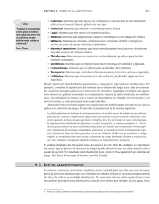 CAPÍTULO 9 DISEÑO DE LA ARQUITECTURA 211
• Gobierno: Sistemas que dan apoyo a la conducción y operaciones de una institución
política local, estatal, federal, global o de otro tipo.
• Industrial: Sistemas que simulan o controlan procesos físicos.
• Legal: Sistemas que dan apoyo a la industria jurídica.
• Médicos: Sistemas que diagnostican, curan o contribuyen a la investigación médica.
• Militares: Sistemas de consulta, comunicaciones, comando, control e inteligencia
(o C4I), así como de armas ofensivas y defensivas.
• Sistemas operativos: Sistemas que están inmediatamente instalados en el hardware
para dar servicios de software básico.
• Plataformas: Sistemas que se encuentran en los sistemas operativos para brindar
servicios avanzados.
• Científicos: Sistemas que se emplean para hacer investigación científica y aplicada.
• Herramientas: Sistemas que se utilizan para desarrollar otros sistemas.
• Transporte: Sistemas que controlan vehículos acuáticos, terrestres, aéreos o espaciales.
• Utilidades: Sistemas que interactúan con otro software para brindar algún servicio
específico.
Desde el punto de vista del diseño arquitectónico, cada género representa un desafío único. Por
ejemplo, considere la arquitectura del software de un sistema de juego. Esta clase de sistemas,
en ocasiones llamados aplicaciones interactivas de inmersión, requieren el cómputo de algorit-
mos intensivos, gráficas avanzadas en computadora, fuentes de datos continuas en multime-
dios, interactividad en tiempo real a través de dispositivos de entrada convencionales y no
convencionales, y otras preocupaciones especializadas.
Alexander Francois [Fra03] sugiere una arquitectura del software para inmerpresencia1
que se
aplica a un ambiente de juegos. Él describe la arquitectura de la manera siguiente:
La ASI (Arquitectura de Software de Inmerpresencia) es un modelo nuevo de arquitectura de software
para diseñar, analizar e implementar aplicaciones que realizan un procesamiento distribuido, asín-
crono y paralelo de flujos de datos generales. El objetivo de la ASI es proveer un marco universal para
la implementación distribuida de algoritmos y su fácil integración en sistemas complejos […] El mo-
delo de procesamiento de datos extensibles subyacentes y el modelo de procesamiento híbrido (depó-
sito y transmisión de mensajes compartidos), asíncrono y en paralelo permiten la manipulación natu-
ral y eficiente de flujos de datos generales con el uso indistinto de librerías ya existentes o código
original. La modularidad del estilo facilita el desarrollo de código distribuido, pruebas y reutilización,
así como el diseño e integración rápida del sistema y su mantenimiento y evolución.
El análisis detallado del ASI queda fuera del alcance de este libro. No obstante, es importante
reconocer que el género de sistemas de juegos puede abordarse con un estilo arquitectónico
(véase la sección 9.3) diseñado específicamente para resolver preocupaciones de sistemas de
juego. Si el lector tiene especial interés, consulte [Fra03].
9.3 ESTILOS ARQUITECTÓNICOS
Cuando un constructor usa la frase “vestíbulo central colonial” para describir una casa, la mayor
parte de personas familiarizadas con viviendas en Estados Unidos se hará una imagen general
de ella y de cuál es su probable distribución. El constructor usó un estilo arquitectónico como
mecanismo descriptivo para diferenciar la casa de otros estilos (por ejemplo, de dos aguas, finca
Cita:
“Programar sin una arquitectura
o diseño general en mente es
como explorar una caverna sólo
con una linterna: no sabes
dónde has estado, a dónde vas
ni dónde estás.”
Danny Thorpe
1 Francois utiliza el término inmerpresencia para denotar aplicaciones interactivas de inmersión.
09Pressman(206-233).indd 211
09Pressman(206-233).indd 211 14/1/10 15:44:37
14/1/10 15:44:37
 