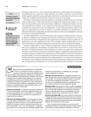 212 PARTE DOS MODELADO
campestre, Cabo Cod, etc.). Pero, lo que es más importante, el estilo arquitectónico también es
una plantilla para la construcción. Deben definirse más detalles, especificar sus dimensiones
finales, agregar características personalizadas, determinar los materiales de construcción, pero
el estilo (un “vestíbulo central colonial”) orienta al constructor en su trabajo.
El software construido para sistemas basados en computadora también tiene uno de muchos
estilos arquitectónicos. Cada estilo describe una categoría de sistemas que incluye 1) un con-
junto de componentes (como una base de datos o módulos de cómputo) que realizan una fun-
ción requerida por el sistema, 2) un conjunto de conectores que permiten la “comunicación,
coordinación y cooperación” entre los componentes, 3) restricciones que definen cómo se inte-
gran los componentes para formar el sistema y 4) modelos semánticos que permiten que un
diseñador entienda las propiedades generales del sistema al analizar las propiedades conocidas
de sus partes constituyentes [Bas03].
Un estilo arquitectónico es una transformación que se impone al diseño de todo el sistema.
El objetivo es establecer una estructura para todos los componentes del sistema. En el caso en
el que ha de hacerse la reingeniería de una arquitectura ya existente (véase el capítulo 29), la
imposición de un estilo arquitectónico dará como resultado cambios fundamentales en la es-
tructura del software, incluida la reasignación de las funciones de los componentes [Bos00].
Un patrón arquitectónico, como un estilo de arquitectura, impone la transformación del di-
seño de una arquitectura. Sin embargo, un patrón difiere de un estilo en varias formas funda-
mentales: 1) el alcance del patrón es menos amplio y se centra en un aspecto de la arquitectura
más que en el total de ésta, 2) un patrón impone una regla a la arquitectura, describe la manera
en la que el software manejará ciertos aspectos de su funcionalidad en el nivel de la infraestruc-
tura (por ejemplo, la concurrencia) [Bos00], 3) los patrones arquitectónicos (véase la sección 9.4)
tienden a abocarse a aspectos específicos del comportamiento en el contexto de la arquitectura
(por ejemplo, cómo manejarán la sincronización o las interrupciones las aplicaciones en tiempo
real). Los patrones se utilizan junto con un estilo arquitectónico para dar forma a la estructura
Cita:
“En el fondo de la mente de
todo artista hay un patrón o tipo
de arquitectura.”
G. K. Chesterton
¿Qué es un estilo
arquitectónico?
?
WebRef
Los estilos arquitectónicos basados en
atributos (ABAS) pueden usarse como
bloques de construcción para las
arquitecturas de software. En la
dirección www.sei.cmu.edu/
architecture/abas.html, hay
información al respecto.
En esencia, la arquitectura del software representa una
estructura en la que cierta colección de entidades (con fre-
cuencia llamados componentes) está conectada por un conjunto de
relaciones definidas (usualmente llamadas conectores). Tanto las com-
ponentes como los conectores están asociados con un conjunto de
propiedades que permiten que el diseñador diferencie los tipos de
componentes y conectores que pueden usarse. Pero, ¿qué clases de
estructuras (componentes, conectores y propiedades) se utilizan para
describir una arquitectura? Bass y Kazman [Bas03] sugieren cinco
estructuras canónicas o fundamentales:
Estructura funcional. Los componentes representan entidades de
función o procesamiento. Los conectores representan interfaces que
proveen la capacidad de “usar” o “pasar datos a” un componente.
Las propiedades describen la naturaleza de los componentes y la
organización de las interfaces.
Estructura de implementación. “Los componentes son paque-
tes, clases, objetos, procedimientos, funciones, métodos, etc., que son
vehículos para empacar funciones en varios niveles de abstracción”
[Bas03]. Los conectores incluyen la capacidad de pasar datos y con-
trol, compartir datos, “usar” y “ser una instancia de”. Las propieda-
des se centran en las características de la calidad (por ejemplo, facili-
dad de recibir mantenimiento, ser reutilizables, etc.) que surgen
cuando se implementa la estructura.
Estructura de concurrencia. Los componentes representan “uni-
dades de concurrencia” que están organizadas como tareas o trayec-
torias paralelas. “Las relaciones [conectores] incluyen sincronizarse-
con, tiene-mayor-prioridad-que, envía-datos-a, no-corre-sin y
no-corre-con. Las propiedades relevantes para esta estructura inclu-
yen prioridad, anticipación y tiempo de ejecución” [Bas03].
Estructura física. Esta estructura es similar al modelo de despliegue
desarrollado como parte del diseño. Los componentes son el hardware
físico en el que reside el software. Los conectores son las interfaces
entre los componentes del hardware y las propiedades incluyen la
capacidad, ancho de banda y rendimiento, entre otros atributos.
Estructura de desarrollo. Esta estructura define los componentes,
productos del trabajo y otras fuentes de información que se requieren
a medida que avanza la ingeniería de software. Los conectores repre-
sentan las relaciones entre los productos del trabajo; las propiedades
identifican las características de cada aspecto.
Cada una de estas estructuras presenta un punto de vista de la
arquitectura del software y expone información que es útil para el equi-
po de software a medida que realiza la modelación y construcción.
INFORMACIÓN
Estructuras arquitectónicas canónicas
09Pressman(206-233).indd 212
09Pressman(206-233).indd 212 14/1/10 15:44:37
14/1/10 15:44:37
 