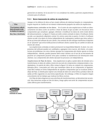 CAPÍTULO 9 DISEÑO DE LA ARQUITECTURA 213
general de un sistema. En la sección 9.3.1 se consideran los estilos y patrones arquitectónicos
comunes para el software.
9.3.1 Breve taxonomía de estilos de arquitectura
Aunque en los últimos 60 años se han creado millones de sistemas basados en computadoras,
la gran mayoría se clasifica en un número relativamente pequeño de estilos de arquitectura:
Arquitecturas centradas en los datos. En el centro de esta arquitectura se halla un alma-
cenamiento de datos (como un archivo o base de datos) al que acceden con frecuencia otros
componentes que actualizan, agregan, eliminan o modifican los datos de cierto modo dentro
del almacenamiento. La figura 9.1 ilustra un estilo común centrado en datos. El software cliente
accede a un repositorio (depósito) central. En ciertos casos éste es pasivo. Es decir, el software
cliente accede a los datos en forma independiente de cualesquiera cambios que éstos sufran o
de las acciones del software de otro cliente. Una variante de este enfoque transforma el depósito
en un “pizarrón” que envía notificaciones al software cliente cuando hay un cambio en datos de
interés del cliente.
Las arquitecturas centradas en datos promueven la integrabilidad [Bas03]. Es decir, los com-
ponentes del software pueden ser cambiados y agregarse otros nuevos, del cliente, a la arqui-
tectura sin problemas con otros clientes (porque los componentes del cliente operan en forma
independiente). Además, pueden pasarse datos entre clientes con el uso de un mecanismo de
pizarrón (el componente pizarrón sirve para coordinar la transferencia de información entre
clientes). Los componentes del cliente ejecutan los procesos con independencia.
Arquitecturas de flujo de datos. Esta arquitectura se aplica cuando datos de entrada van a
transformarse en datos de salida a través de una serie de componentes computacionales o ma-
nipuladores. Un patrón de tubo y filtro (véase la figura 9.2) tiene un conjunto de componentes,
llamados filtros, conectados por tubos que transmiten datos de un componente al siguiente.
Cada filtro trabaja en forma independiente de aquellos componentes que se localizan arriba o
abajo del flujo; se diseña para esperar una entrada de datos de cierta forma y produce datos de
salida (al filtro siguiente) en una forma especificada. Sin embargo, el filtro no requiere ningún
conocimiento de los trabajos que realizan los filtros vecinos.
Si el flujo de datos degenera en una sola línea de transformaciones, se denomina lote secuen-
cial. Esta estructura acepta un lote de datos y luego aplica una serie de componentes secuen-
ciales (filtros) para transformarlos.
Cita:
“El uso de patrones y estilos de
diseño está presente en todas
las disciplinas de la ingeniería.”
Mary Shaw y David Garlan
Software
cliente
Software
cliente
Software
cliente
Software
cliente
Software
cliente
Software
cliente
Software
cliente
Software
cliente
Almacenamiento
de datos
(repositorio o pizarrón)
FIGURA 9.1
Arquitectura
centrada en datos
09Pressman(206-233).indd 213
09Pressman(206-233).indd 213 14/1/10 15:44:37
14/1/10 15:44:37
 