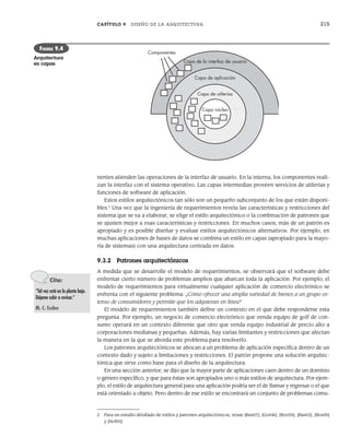 CAPÍTULO 9 DISEÑO DE LA ARQUITECTURA 215
nentes atienden las operaciones de la interfaz de usuario. En la interna, los componentes reali-
zan la interfaz con el sistema operativo. Las capas intermedias proveen servicios de utilerías y
funciones de software de aplicación.
Estos estilos arquitectónicos tan sólo son un pequeño subconjunto de los que están disponi-
bles.2
Una vez que la ingeniería de requerimientos revela las características y restricciones del
sistema que se va a elaborar, se elige el estilo arquitectónico o la combinación de patrones que
se ajusten mejor a esas características y restricciones. En muchos casos, más de un patrón es
apropiado y es posible diseñar y evaluar estilos arquitectónicos alternativos. Por ejemplo, en
muchas aplicaciones de bases de datos se combina un estilo en capas (apropiado para la mayo-
ría de sistemas) con una arquitectura centrada en datos.
9.3.2 Patrones arquitectónicos
A medida que se desarrolle el modelo de requerimientos, se observará que el software debe
enfrentar cierto número de problemas amplios que abarcan toda la aplicación. Por ejemplo, el
modelo de requerimientos para virtualmente cualquier aplicación de comercio electrónico se
enfrenta con el siguiente problema: ¿Cómo ofrecer una amplia variedad de bienes a un grupo ex-
tenso de consumidores y permitir que los adquieran en línea?
El modelo de requerimientos también define un contexto en el que debe responderse esta
pregunta. Por ejemplo, un negocio de comercio electrónico que venda equipo de golf de con-
sumo operará en un contexto diferente que otro que venda equipo industrial de precio alto a
corporaciones medianas y pequeñas. Además, hay varias limitantes y restricciones que afectan
la manera en la que se aborda este problema para resolverlo.
Los patrones arquitectónicos se abocan a un problema de aplicación específica dentro de un
contexto dado y sujeto a limitaciones y restricciones. El patrón propone una solución arquitec-
tónica que sirve como base para el diseño de la arquitectura.
En una sección anterior, se dijo que la mayor parte de aplicaciones caen dentro de un dominio
o género específico, y que para éstas son apropiados uno o más estilos de arquitectura. Por ejem-
plo, el estilo de arquitectura general para una aplicación podría ser el de llamar y regresar o el que
está orientado a objeto. Pero dentro de ese estilo se encontrará un conjunto de problemas comu-
Capa núcleo
Componentes
Capa de la interfaz de usuario
Capa de aplicación
Capa de utilerías
FIGURA 9.4
Arquitectura
en capas
2 Para un estudio detallado de estilos y patrones arquitectónicos, véase [Bus07], [Gor06], [Roz05], [Bas03], [Bos00]
y [Hof00].
Cita:
“Tal vez está en la planta baja.
Déjame subir a revisar.”
M. C. Escher
09Pressman(206-233).indd 215
09Pressman(206-233).indd 215 14/1/10 15:44:38
14/1/10 15:44:38
 