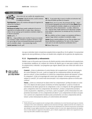 216 PARTE DOS MODELADO
nes que se abordan mejor con patrones arquitectónicos específicos. En el capítulo 12 se presentan
algunos de estos problemas y se hace un estudio más completo de los patrones de arquitectura.
9.3.3 Organización y refinamiento
Debido a que es frecuente que el proceso de diseño permita varias alternativas de arquitectura,
es importante establecer un conjunto de criterios de diseño que se usan para evaluar el dise-
ño arquitectónico obtenido. Las preguntas que siguen [Bas03] dan una visión del estilo de ar-
quitectura:
Control. ¿Cómo se administra el control dentro de la arquitectura? ¿Existe una jerarquía
de control distinta? Si es así, ¿cuál es el papel de los componentes dentro de esta jerar-
quía de control? ¿Cómo transfieren el control los componentes dentro del sistema? ¿Cómo
lo comparten? ¿Cuál es la topología del control (por ejemplo, la forma geométrica que
adopta el control)? ¿El control está sincronizado o los componentes operan en forma asin-
crónica?
Datos. ¿Cómo se comunican los datos entre los componentes? ¿El flujo de datos es conti-
nuo o los objetos de datos pasan al sistema en forma esporádica? ¿Cuál es el modo de
transferencia de datos (pasan de un componente a otro o se dispone de ellos globalmente
para compartirse entre los componentes del sistema)? ¿Existen componentes de datos
(como un pizarrón o depósito) y, si así fuera, cuál es su papel? ¿Cómo interactúan los com-
ponentes funcionales con los componentes de datos? ¿Los componentes de datos son pasi-
vos o activos (el componente de datos actúa activamente con otros componentes del sis-
tema)? ¿Cómo interactúan los datos y el control dentro del sistema?
La escena: Cubículo de Jamie, cuando comienza
la modelación del diseño.
Participantes: Jamie y Ed, miembros del equipo de ingeniería de
software de CasaSegura.
La conversación:
Ed (frunce el ceño): Hemos estado modelando la función de
seguridad con el empleo de UML, ya sabes, clases, relaciones y
demás. Así que supongo que la arquitectura orientada a objeto3
es
la elección apropiada.
Jamie: ¿Pero…?
Ed: Pero… tengo problemas para visualizar lo que es una arquitec-
tura orientada a objeto. Entiendo la arquitectura de llamar y regre-
sar, que es algo así como una jerarquía de proceso convencional,
pero la orientada a objeto… no sé, parece algo amorfo.
Jamie (sonríe): Amorfo, ¿eh?
Ed: Sí… lo que quiero decir es que no visualizo una estructura real,
sólo clases de diseño que flotan en el espacio.
Jamie: Bueno, eso no es cierto. Hay jerarquías de clase… piensa
en la jerarquía (agregado) que hicimos para el objeto Plano [figura
8.3]. Una arquitectura orientada a objetos es una combinación de
esta estructura y de las interconexiones —ya sabes, colaboracio-
nes— entre las clases. Puede mostrarse con la descripción completa
de los atributos y operaciones, los mensajes que hay y la estructura
de las clases.
Ed: Voy a dedicar una hora a mapear una arquitectura de llamar y
regresar; luego volveré a considerar la orientada a objeto.
Jamie: Doug no tendrá problemas con eso. Dijo que deben consi-
derarse alternativas arquitectónicas. Por cierto, no hay ninguna
razón para no usar estas arquitecturas combinadas entre sí.
Ed: Bueno. Estoy en eso.
CASASEGURA
Elección de un estilo de arquitectura
3 Podría afirmarse que la arquitectura de CasaSegura debe considerarse en un nivel más alto que la que se comenta.
CasaSegura tiene varios subsistemas: vigilancia de las funciones del hogar, vigilancia del sitio de la empresa y el
subsistema que corre en la PC del propietario. Dentro de los subsistemas son comunes los procesos concurrentes
(por ejemplo, los que vigilan sensores) y los que manejan eventos. En este nivel, algunas decisiones de arquitec-
tura se toman durante la ingeniería del producto, pero el diseño arquitectónico dentro de la ingeniería de soft-
ware muy bien debe considerar estos aspectos.
¿Cómo se evalúa el
estilo arquitectónico
que se haya obtenido?
?
09Pressman(206-233).indd 216
09Pressman(206-233).indd 216 14/1/10 15:44:38
14/1/10 15:44:38
 