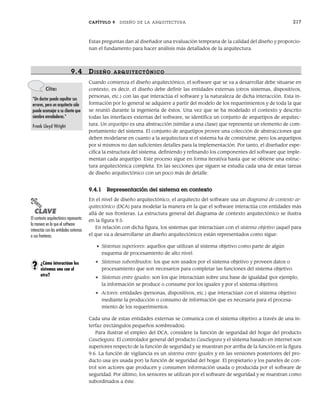 CAPÍTULO 9 DISEÑO DE LA ARQUITECTURA 217
Estas preguntas dan al diseñador una evaluación temprana de la calidad del diseño y proporcio-
nan el fundamento para hacer análisis más detallados de la arquitectura.
9.4 DISEÑO ARQUITECTÓNICO
Cuando comienza el diseño arquitectónico, el software que se va a desarrollar debe situarse en
contexto, es decir, el diseño debe definir las entidades externas (otros sistemas, dispositivos,
personas, etc.) con las que interactúa el software y la naturaleza de dicha interacción. Esta in-
formación por lo general se adquiere a partir del modelo de los requerimientos y de toda la que
se reunió durante la ingeniería de éstos. Una vez que se ha modelado el contexto y descrito
todas las interfaces externas del software, se identifica un conjunto de arquetipos de arquitec-
tura. Un arquetipo es una abstracción (similar a una clase) que representa un elemento de com-
portamiento del sistema. El conjunto de arquetipos provee una colección de abstracciones que
deben modelarse en cuanto a la arquitectura si el sistema ha de construirse, pero los arquetipos
por sí mismos no dan suficientes detalles para la implementación. Por tanto, el diseñador espe-
cifica la estructura del sistema, definiendo y refinando los componentes del software que imple-
mentan cada arquetipo. Este proceso sigue en forma iterativa hasta que se obtiene una estruc-
tura arquitectónica completa. En las secciones que siguen se estudia cada una de estas tareas
de diseño arquitectónico con un poco más de detalle.
9.4.1 Representación del sistema en contexto
En el nivel de diseño arquitectónico, el arquitecto del software usa un diagrama de contexto ar-
quitectónico (DCA) para modelar la manera en la que el software interactúa con entidades más
allá de sus fronteras. La estructura general del diagrama de contexto arquitectónico se ilustra
en la figura 9.5.
En relación con dicha figura, los sistemas que interactúan con el sistema objetivo (aquel para
el que va a desarrollarse un diseño arquitectónico) están representados como sigue:
• Sistemas superiores: aquellos que utilizan al sistema objetivo como parte de algún
esquema de procesamiento de alto nivel.
• Sistemas subordinados: los que son usados por el sistema objetivo y proveen datos o
procesamiento que son necesarios para completar las funciones del sistema objetivo.
• Sistemas entre iguales: son los que interactúan sobre una base de igualdad (por ejemplo,
la información se produce o consume por los iguales y por el sistema objetivo).
• Actores: entidades (personas, dispositivos, etc.) que interactúan con el sistema objetivo
mediante la producción o consumo de información que es necesaria para el procesa-
miento de los requerimientos.
Cada una de estas entidades externas se comunica con el sistema objetivo a través de una in-
terfaz (rectángulos pequeños sombreados).
Para ilustrar el empleo del DCA, considere la función de seguridad del hogar del producto
CasaSegura. El controlador general del producto CasaSegura y el sistema basado en internet son
superiores respecto de la función de seguridad y se muestran por arriba de la función en la figura
9.6. La función de vigilancia es un sistema entre iguales y en las versiones posteriores del pro-
ducto usa (es usada por) la función de seguridad del hogar. El propietario y los paneles de con-
trol son actores que producen y consumen información usada o producida por el software de
seguridad. Por último, los sensores se utilizan por el software de seguridad y se muestran como
subordinados a éste.
Cita:
“Un doctor puede sepultar sus
errores, pero un arquitecto sólo
puede aconsejar a su cliente que
siembre enredaderas.”
Frank Lloyd Wright
PUNTO
CLAVE
El contexto arquitectónico representa
la manera en la que el software
interactúa con las entidades externas
a sus fronteras.
¿Cómo interactúan los
sistemas uno con el
otro?
?
09Pressman(206-233).indd 217
09Pressman(206-233).indd 217 14/1/10 15:44:39
14/1/10 15:44:39
 