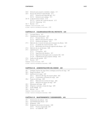 CONTENIDO xxiii
26.8 Estimación para proyectos orientados a objetos 611
26.9 Técnicas de estimación especializadas 612
26.9.1 Estimación para desarrollo ágil 612
26.9.2 Estimación para webapp 613
26.10 La decisión hacer/comprar 614
26.10.1 Creación de un árbol de decisión 615
26.10.2 Outsourcing 616
26.11 Resumen 617
PROBLEMAS Y PUNTOS POR EVALUAR 617
LECTURAS Y FUENTES DE INFORMACIÓN ADICIONALES 618
CAPÍTULO 27 CALENDARIZACIÓN DEL PROYECTO 620
27.1 Conceptos básicos 621
27.2 Calendarización del proyecto 622
27.2.1 Principios básicos 623
27.2.2 Relación entre personal y esfuerzo 624
27.2.3 Distribución de esfuerzo 625
27.3 Definición de un conjunto de tareas para el proyecto de software 626
27.3.1 Un ejemplo de conjunto de tareas 627
27.3.2 Refinamiento de acciones de ingeniería del software 627
27.4 Definición de una red de tareas 628
27.5 Calendarización 629
27.5.1 Cronogramas 629
27.5.2 Seguimiento del calendario 631
27.5.3 Seguimiento del progreso para un proyecto OO 632
27.5.4 Calendarización para proyectos webapp 633
27.6 Análisis de valor ganado 635
27.7 Resumen 637
PROBLEMAS Y PUNTOS POR EVALUAR 637
LECTURAS Y FUENTES DE INFORMACIÓN ADICIONALES 638
CAPÍTULO 28 ADMINISTRACIÓN DEL RIESGO 640
28.1 Estrategias reactivas de riesgo frente a estrategias proactivas de riesgo 641
28.2 Riesgos de software 641
28.3 Identificación de riesgos 642
28.3.1 Valoración del riesgo de proyecto global 643
28.3.2 Componentes y promotores de riesgo 644
28.4 Proyección del riesgo 644
28.4.1 Elaboración de una lista de riesgos 645
28.4.2 Valoración de impacto de riesgo 647
28.5 Refinamiento del riesgo 649
28.6 Mitigación, monitoreo y manejo de riesgo 649
28.7 El plan MMMR 651
28.8 Resumen 652
PROBLEMAS Y PUNTOS POR EVALUAR 653
LECTURAS Y FUENTES DE INFORMACIÓN ADICIONALES 653
CAPÍTULO 29 MANTENIMIENTO Y REINGENIERÍA 655
29.1 Mantenimiento de software 656
29.2 Soportabilidad del software 657
29.3 Reingenería 658
29.4 Reingeniería de procesos de empresa 658
29.4.1 Procesos empresariales 659
29.4.2 Un modelo RPE 659
00Pressman(i-xxx)prelim.indd xxiii
00Pressman(i-xxx)prelim.indd xxiii 2/2/10 11:40:17
2/2/10 11:40:17
 