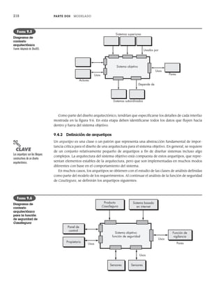 218 PARTE DOS MODELADO
Como parte del diseño arquitectónico, tendrían que especificarse los detalles de cada interfaz
mostrada en la figura 9.6. En esta etapa deben identificarse todos los datos que fluyen hacia
dentro y fuera del sistema objetivo.
9.4.2 Definición de arquetipos
Un arquetipo es una clase o un patrón que representa una abstracción fundamental de impor-
tancia crítica para el diseño de una arquitectura para el sistema objetivo. En general, se requiere
de un conjunto relativamente pequeño de arquetipos a fin de diseñar sistemas incluso algo
complejos. La arquitectura del sistema objetivo está compuesta de estos arquetipos, que repre-
sentan elementos estables de la arquitectura, pero que son implementadas en muchos modos
diferentes con base en el comportamiento del sistema.
En muchos casos, los arquetipos se obtienen con el estudio de las clases de análisis definidas
como parte del modelo de los requerimientos. Al continuar el análisis de la función de seguridad
de CasaSegura, se definirán los arquetipos siguientes:
Sistemas superiores
Sistemas subordinados
Depende de
Usos
Usos
Usados por
Pares
Actores
Sistema objetivo
FIGURA 9.5
Diagrama de
contexto
arquitectónico
Fuente: Adaptado de [Bos00].
Sistema objetivo:
función de seguridad
Usos
Usos Pares
Propietario
Producto
CasaSegura
Sistema basado
en internet
Función de
vigilancia
Sensores
Panel de
control
Sensores
Usos
FIGURA 9.6
Diagrama de
contexto
arquitectónico
para la función
de seguridad de
CasaSegura
PUNTO
CLAVE
Los arquetipos son los bloques
constructivos de un diseño
arquitectónico.
09Pressman(206-233).indd 218
09Pressman(206-233).indd 218 14/1/10 15:44:39
14/1/10 15:44:39
 