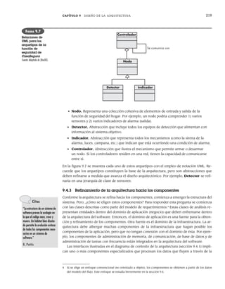 CAPÍTULO 9 DISEÑO DE LA ARQUITECTURA 219
• Nodo. Representa una colección cohesiva de elementos de entrada y salida de la
función de seguridad del hogar. Por ejemplo, un nodo podría comprender 1) varios
sensores y 2) varios indicadores de alarma (salida).
• Detector. Abstracción que incluye todos los equipos de detección que alimentan con
información al sistema objetivo.
• Indicador. Abstracción que representa todos los mecanismos (como la sirena de la
alarma, luces, campana, etc.) que indican que está ocurriendo una condición de alarma.
• Controlador. Abstracción que ilustra el mecanismo que permite armar o desarmar
un nodo. Si los controladores residen en una red, tienen la capacidad de comunicarse
entre sí.
En la figura 9.7 se muestra cada uno de estos arquetipos con el empleo de notación UML. Re-
cuerde que los arquetipos constituyen la base de la arquitectura, pero son abstracciones que
deben refinarse a medida que avanza el diseño arquitectónico. Por ejemplo, Detector se refi-
naría en una jerarquía de clase de sensores.
9.4.3 Refinamiento de la arquitectura hacia los componentes
Conforme la arquitectura se refina hacia los componentes, comienza a emerger la estructura del
sistema. Pero, ¿cómo se eligen estos componentes? Para responder esta pregunta se comienza
con las clases descritas como parte del modelo de requerimientos.4
Estas clases de análisis re-
presentan entidades dentro del dominio de aplicación (negocio) que deben enfrentarse dentro
de la arquitectura del software. Entonces, el dominio de aplicación es una fuente para la obten-
ción y refinamiento de los componentes. Otra fuente es el dominio de la infraestructura. La ar-
quitectura debe albergar muchas componentes de la infraestructura que hagan posible los
componentes de la aplicación, pero que no tengan conexión con el dominio de ésta. Por ejem-
plo, los componentes de administración de memoria, de comunicación, de base de datos y de
administración de tareas con frecuencia están integrados en la arquitectura del software.
Las interfaces ilustradas en el diagrama de contexto de la arquitectura (sección 9.4.1) impli-
can uno o más componentes especializados que procesan los datos que fluyen a través de la
Controlador
Nodo
Se comunica con
Detector Indicador
FIGURA 9.7
Relaciones de
UML para los
arquetipos de la
función de
seguridad de
CasaSegura
Fuente: Adaptado de [Bos00].
Cita:
“La estructura de un sistema de
software provee la ecología en
la que el código nace, crece y
muere. Un hábitat bien diseña-
do permite la evolución exitosa
de todos los componentes nece-
sarios en un sistema de
software.”
R. Pattis
4 Si se elige un enfoque convencional (no orientado a objeto), los componentes se obtienen a partir de los datos
del modelo del flujo. Este enfoque se estudia brevemente en la sección 9.6.
09Pressman(206-233).indd 219
09Pressman(206-233).indd 219 14/1/10 15:44:39
14/1/10 15:44:39
 