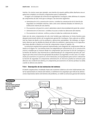 220 PARTE DOS MODELADO
interfaz. En ciertos casos (por ejemplo, una interfaz de usuario gráfica) debe diseñarse una ar-
quitectura completa con muchos componentes para el subsistema.
Al seguir con el ejemplo de la función de seguridad de CasaSegura, debe definirse el conjunto
de componentes de alto nivel que se aboque a las funciones siguientes:
• Administración de la comunicación externa: coordina la comunicación de la función de
seguridad con entidades externas, tales como otros sistemas basados en internet y la
notificación externa de una alarma.
• Procesamiento del panel de control: administra toda la funcionalidad del panel de control.
• Administración de detectores: coordina el acceso a todos los detectores del sistema.
• Procesamiento de alarmas: verifica y actúa en todas las condiciones de alarma.
Cada uno de estos componentes de alto nivel tendría que elaborarse en forma iterativa para
después posicionarlo dentro de la arquitectura general de CasaSegura. Para cada uno se defini-
rían las clases de diseño (con los atributos y operaciones apropiadas). Sin embargo, es impor-
tante observar que los detalles de diseño de todos los atributos y operaciones no se especifica-
rían hasta abordar el diseño en el nivel de componentes (véase el capítulo 10).
La estructura arquitectónica general (representada como diagrama de componentes UML) se
ilustra en la figura 9.8. Las transacciones son adquiridas por administración de la comunicación
externa a medida que se mueven desde los componentes que procesan la GUI de CasaSegura y
la interfaz de internet. Esta información es administrada por un componente ejecutivo de Casa-
Segura que selecciona la función apropiada del producto (la seguridad, en este caso). El compo-
nente procesamiento en el panel de control interactúa con el propietario para activar o desactivar
la función de seguridad. El componente administración de detectores prueba los sensores para
detectar una condición de alarma y el componente procesamiento de alarmas produce la salida
cuando se detecta una alarma.
9.4.4 Descripción de las instancias del sistema
El diseño arquitectónico modelado hasta este momento todavía es de nivel relativamente alto.
Se ha representado el contexto del sistema, se definieron los arquetipos que indican las abstrac-
ciones importantes dentro del dominio del problema, es visible la estructura general del sistema
Ejecutivo de
CasaSegura
Administración
de la comunicación
externa
GUI Interfaz
de internet
Selección
de función
Seguridad Vigilancia
Administración
del hogar
Procesamiento en
el panel de control
Administración
de detectores
Procesamiento
de alarmas
-
FIGURA 9.8
Estructura
arquitectónica general
para los componentes
de alto nivel de
CasaSegura
09Pressman(206-233).indd 220
09Pressman(206-233).indd 220 14/1/10 15:44:39
14/1/10 15:44:39
 