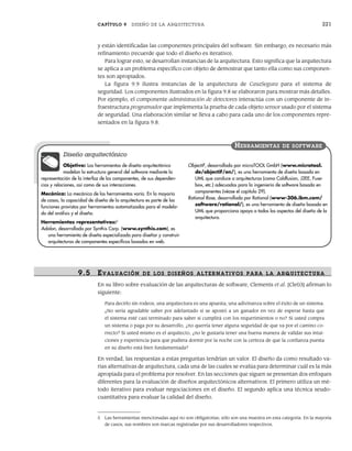 CAPÍTULO 9 DISEÑO DE LA ARQUITECTURA 221
y están identificadas las componentes principales del software. Sin embargo, es necesario más
refinamiento (recuerde que todo el diseño es iterativo).
Para lograr esto, se desarrollan instancias de la arquitectura. Esto significa que la arquitectura
se aplica a un problema específico con objeto de demostrar que tanto ella como sus componen-
tes son apropiados.
La figura 9.9 ilustra instancias de la arquitectura de CasaSegura para el sistema de
seguridad. Los componentes ilustrados en la figura 9.8 se elaboraron para mostrar más detalles.
Por ejemplo, el componente administración de detectores interactúa con un componente de in-
fraestructura programador que implementa la prueba de cada objeto sensor usado por el sistema
de seguridad. Una elaboración similar se lleva a cabo para cada uno de los componentes repre-
sentados en la figura 9.8.
9.5 EVALUACIÓN DE LOS DISEÑOS ALTER NATIVOS PARA LA ARQUITECTURA
En su libro sobre evaluación de las arquitecturas de software, Clements et al. [Cle03] afirman lo
siguiente:
Para decirlo sin rodeos, una arquitectura es una apuesta, una adivinanza sobre el éxito de un sistema.
¿No sería agradable saber por adelantado si se apostó a un ganador en vez de esperar hasta que
el sistema esté casi terminado para saber si cumplirá con los requerimientos o no? Si usted compra
un sistema o paga por su desarrollo, ¿no querría tener alguna seguridad de que va por el camino co-
rrecto? Si usted mismo es el arquitecto, ¿no le gustaría tener una buena manera de validar sus intui-
ciones y experiencia para que pudiera dormir por la noche con la certeza de que la confianza puesta
en su diseño está bien fundamentada?
En verdad, las respuestas a estas preguntas tendrían un valor. El diseño da como resultado va-
rias alternativas de arquitectura, cada una de las cuales se evalúa para determinar cuál es la más
apropiada para el problema por resolver. En las secciones que siguen se presentan dos enfoques
diferentes para la evaluación de diseños arquitectónicos alternativos. El primero utiliza un mé-
todo iterativo para evaluar negociaciones en el diseño. El segundo aplica una técnica seudo-
cuantitativa para evaluar la calidad del diseño.
Objetivo: Las herramientas de diseño arquitectónico
modelan la estructura general del software mediante la
representación de la interfaz de los componentes, de sus dependen-
cias y relaciones, así como de sus interacciones.
Mecánica: La mecánica de las herramientas varía. En la mayoría
de casos, la capacidad de diseño de la arquitectura es parte de las
funciones provistas por herramientas automatizadas para el modela-
do del análisis y el diseño.
Herramientas representativas:5
Adalon, desarrollada por Synthis Corp. (www.synthis.com), es
una herramienta de diseño especializada para diseñar y construir
arquitecturas de componentes específicos basados en web.
ObjectiF, desarrollada por microTOOL GmbH (www.microtool.
de/objectiF/en/), es una herramienta de diseño basada en
UML que conduce a arquitecturas (como Coldfusion, J2EE, Fuse-
box, etc.) adecuadas para la ingeniería de software basada en
componentes (véase el capítulo 29).
Rational Rose, desarrollada por Rational (www-306.ibm.com/
software/rational/), es una herramienta de diseño basada en
UML que proporciona apoyo a todos los aspectos del diseño de la
arquitectura.
HERRAMIENTAS DE SOFTWARE
Diseño arquitectónico
5 Las herramientas mencionadas aquí no son obligatorias; sólo son una muestra en esta categoría. En la mayoría
de casos, sus nombres son marcas registradas por sus desarrolladores respectivos.
09Pressman(206-233).indd 221
09Pressman(206-233).indd 221 14/1/10 15:44:39
14/1/10 15:44:39
 