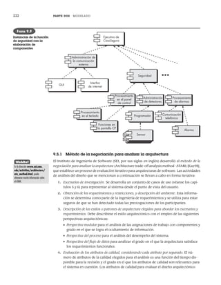 222 PARTE DOS MODELADO
9.5.1 Método de la negociación para analizar la arquitectura
El Instituto de Ingeniería de Software (SEI, por sus siglas en inglés) desarrolló el método de la
negociación para analizar la arquitectura (Architecture trade-off analysis method -ATAM) [Kaz98],
que establece un proceso de evaluación iterativo para arquitecturas de software. Las actividades
de análisis del diseño que se mencionan a continuación se llevan a cabo en forma iterativa:
1. Escenarios de investigación. Se desarrolla un conjunto de casos de uso (véanse los capí-
tulos 5 y 6) para representar al sistema desde el punto de vista del usuario.
2. Obtención de los requerimientos y restricciones, y descripción del ambiente. Esta informa-
ción se determina como parte de la ingeniería de requerimientos y se utiliza para estar
seguros de que se han detectado todas las preocupaciones de los participantes.
3. Descripción de los estilos o patrones de arquitectura elegidos para abordar los escenarios y
requerimientos. Debe describirse el estilo arquitectónico con el empleo de las siguientes
perspectivas arquitectónicas:
• Perspectiva modular para el análisis de las asignaciones de trabajo con componentes y
grado en el que se logra el ocultamiento de información.
• Perspectiva del proceso para el análisis del desempeño del sistema.
• Perspectiva del flujo de datos para analizar el grado en el que la arquitectura satisface
los requerimientos funcionales.
4. Evaluación de los atributos de calidad, considerando cada atributo por separado. El nú-
mero de atributos de la calidad elegidos para el análisis es una función del tiempo dis-
ponible para la revisión y el grado en el que los atributos de calidad son relevantes para
el sistema en cuestión. Los atributos de calidad para evaluar el diseño arquitectónico
Administración de
la comunicación
externa
GUI
Interfaz
de internet
Seguridad
Procesamiento
en el panel
de control
Administración
de detectores
Procesamiento
de alarmas
Procesamiento
en el teclado
Funciones en
la pantalla CP
Programador Comunicación
telefónica
Alarma
Ejecutivo de
CasaSegura
Sensor
FIGURA 9.9
Instancias de la función
de seguridad con la
elaboración de
componentes
WebRef
En la dirección www.sei.cmu.
edu/activities/architecture/
ata_method.html, puede
obtenerse mucha información sobre
el ATAM.
09Pressman(206-233).indd 222
09Pressman(206-233).indd 222 14/1/10 15:44:40
14/1/10 15:44:40
 