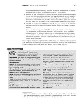 CAPÍTULO 9 DISEÑO DE LA ARQUITECTURA 223
incluyen confiabilidad, desempeño, seguridad, facilidad de mantenimiento, flexibilidad,
facilidad de hacer pruebas, portabilidad, reutilización e interactuación.
5. Identificación de la sensibilidad de los atributos de calidad de varios atributos arquitectónicos
para un estilo de arquitectura específico. Eso se lleva a cabo haciendo cambios pequeños
en la arquitectura a fin de determinar la sensibilidad que tiene un atributo de calidad,
por ejemplo, el desempeño ante el cambio. Cualesquiera atributos que se vean afectados
en forma significativa por la variación de la arquitectura se denominan puntos sensibles.
6. Crítica de las arquitecturas candidatas (desarrollado en el paso 3) con el uso del análisis de
sensibilidad realizado en el paso 5. El SEI describe este enfoque de la manera siguiente
[Kaz98]:
Una vez determinados los puntos sensibles de la arquitectura, la detección de puntos de negocia-
ción es simplemente la identificación de los elementos de la arquitectura a los que atributos múl-
tiples son sensibles. Por ejemplo, el desempeño de una arquitectura cliente-servidor podría ser
muy sensible al número de servidores (aumenta el desempeño, en cierto rango, con el incremento
del número de servidores) […] Entonces, el número de servidores es un punto de negociación con
respecto de esta arquitectura.
Estos seis pasos representan la primera iteración ATAM. Con base en los resultados de los pasos
5 y 6, se eliminan algunas arquitecturas alternativas o se modifican una o varias de las restantes
a fin de representarlas con más detalle para después volver a aplicar el ATAM.6
6 El Método de Análisis de la Arquitectura del Software (MAAS) es una alternativa al ATAM y es de mucha utilidad
para los lectores interesados en el análisis arquitectónico. Puede descargarse un artículo sobre el MAAS de la
dirección www.sei.cmu.edu/publications/articles/saam-metho-propert-sas.html
La escena: Oficina de Doug Miller, cuando avan-
za la modelación del diseño arquitectónico.
Participantes: Vinod, Jamie y Ed, miembros del equipo de inge-
niería de software de CasaSegura, y Doug Miller, gerente del grupo
de ingeniería de software.
La conversación:
Doug: Sé que están desarrollando un par de diferentes arquitectu-
ras para el producto CasaSegura, y eso es bueno. Mi pregunta es,
¿cómo vamos a elegir la mejor?
Ed: Estoy trabajando en un estilo de llamada y regreso, luego algu-
no de los dos, Jamie o yo, derivará a una arquitectura OO.
Doug: Muy bien. ¿Y cómo podemos elegir?
Jamie: En mi último año de estudios de ciencias de la computación,
tomé un curso de diseño y recuerdo que había varios modos de
hacerlo.
Vinod: Los hay, pero son algo académicos. Miren, pienso que
podemos evaluarlos y escoger el correcto con el uso de casos y esce-
narios.
Doug: ¿No es lo mismo?
Vinod: No si hablas de evaluar la arquitectura. Ya tenemos un con-
junto completo de casos de uso. Así que los aplicaremos a las dos
arquitecturas y veremos cómo reacciona cada sistema y cómo funcio-
nan los componentes y conectores en el contexto del caso de uso.
Ed: Buena idea. Nos aseguramos de no dejar nada fuera.
Vinod: Es cierto, pero también nos dice si el diseño arquitectónico
tiene rizos o si el sistema tiene que volver sobre sí mismo en un lazo
para hacer el trabajo.
Jamie: Los escenarios no sólo son otro nombre de los casos de uso.
Vinod: No, en este caso, un escenario implica algo diferente.
Doug: Hablas de un escenario de calidad o de un escenario de
cambio, ¿verdad?
Vinod: Sí. Lo que hacemos es regresar con los participantes y pre-
guntarles cómo les gustaría que CasaSegura cambiara, digamos, en
los próximos tres años. Ya sabes, nuevas versiones, características,
esa clase de cosas. Construimos un conjunto de escenarios de cam-
bio. También desarrollamos un conjunto de escenarios de calidad
que defina los atributos que nos gustaría ver en la arquitectura del
software.
Jamie: Y los aplicamos a las alternativas.
Vinod: Exacto. Elegiremos el estilo que mejor maneje los casos de
uso y los escenarios.
CASASEGURA
Evaluación de la arquitectura
09Pressman(206-233).indd 223
09Pressman(206-233).indd 223 14/1/10 15:44:40
14/1/10 15:44:40
 