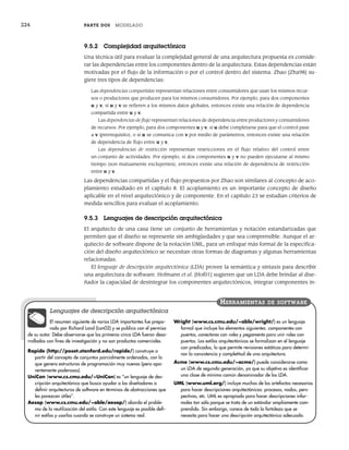 224 PARTE DOS MODELADO
9.5.2 Complejidad arquitectónica
Una técnica útil para evaluar la complejidad general de una arquitectura propuesta es conside-
rar las dependencias entre los componentes dentro de la arquitectura. Estas dependencias están
motivadas por el flujo de la información o por el control dentro del sistema. Zhao [Zha98] su-
giere tres tipos de dependencias:
Las dependencias compartidas representan relaciones entre consumidores que usan los mismos recur-
sos o productores que producen para los mismos consumidores. Por ejemplo, para dos componentes
u y v, si u y v se refieren a los mismos datos globales, entonces existe una relación de dependencia
compartida entre u y v.
Las dependencias de flujo representan relaciones de dependencia entre productores y consumidores
de recursos. Por ejemplo, para dos componentes u y v, si u debe completarse para que el control pase
a v (prerrequisito), o si u se comunica con v por medio de parámetros, entonces existe una relación
de dependencia de flujo entre u y v.
Las dependencias de restricción representan restricciones en el flujo relativo del control entre
un conjunto de actividades. Por ejemplo, si dos componentes u y v no pueden ejecutarse al mismo
tiempo (son mutuamente excluyentes), entonces existe una relación de dependencia de restricción
entre u y v.
Las dependencias compartidas y el flujo propuestos por Zhao son similares al concepto de aco-
plamiento estudiado en el capítulo 8. El acoplamiento es un importante concepto de diseño
aplicable en el nivel arquitectónico y de componente. En el capítulo 23 se estudian criterios de
medida sencillos para evaluar el acoplamiento.
9.5.3 Lenguajes de descripción arquitectónica
El arquitecto de una casa tiene un conjunto de herramientas y notación estandarizadas que
permiten que el diseño se represente sin ambigüedades y que sea comprensible. Aunque el ar-
quitecto de software dispone de la notación UML, para un enfoque más formal de la especifica-
ción del diseño arquitectónico se necesitan otras formas de diagramas y algunas herramientas
relacionadas.
El lenguaje de descripción arquitectónica (LDA) provee la semántica y sintaxis para describir
una arquitectura de software. Hofmann et al. [Hof01] sugieren que un LDA debe brindar al dise-
ñador la capacidad de desintegrar los componentes arquitectónicos, integrar componentes in-
El resumen siguiente de varios LDA importantes fue prepa-
rado por Richard Land (Lan02) y se publica con el permiso
de su autor. Debe observarse que los primeros cinco LDA fueron desa-
rrollados con fines de investigación y no son productos comerciales.
Rapide (http://poset.stanford.edu/rapide/) construye a
partir del concepto de conjuntos parcialmente ordenados, con lo
que genera estructuras de programación muy nuevas (pero apa-
rentemente poderosas).
UniCon (www.cs.cmu.edu/~UniCon) es “un lenguaje de des-
cripción arquitectónica que busca ayudar a los diseñadores a
definir arquitecturas de software en términos de abstracciones que
les parezcan útiles”.
Aesop (www.cs.cmu.edu/~able/aesop/) aborda el proble-
ma de la reutilización del estilo. Con este lenguaje es posible defi-
nir estilos y usarlos cuando se construye un sistema real.
Wright (www.cs.cmu.edu/~able/wright/) es un lenguaje
formal que incluye los elementos siguientes: componentes con
puertos, conectores con roles y pegamento para unir roles con
puertos. Los estilos arquitectónicos se formalizan en el lenguaje
con predicados, lo que permite revisiones estáticas para determi-
nar la consistencia y completitud de una arquitectura.
Acme (www.cs.cmu.edu/~acme/) puede considerarse como
un LDA de segunda generación, ya que su objetivo es identificar
una clase de mínimo común denominador de los LDA.
UML (www.uml.org/) incluye muchos de los artefactos necesarios
para hacer descripciones arquitectónicas: procesos, nodos, pers-
pectivas, etc. UML es apropiado para hacer descripciones infor-
males tan sólo porque se trata de un estándar ampliamente com-
prendido. Sin embargo, carece de toda la fortaleza que se
necesita para hacer una descripción arquitectónica adecuada.
HERRAMIENTAS DE SOFTWARE
Lenguajes de descripción arquitectónica
09Pressman(206-233).indd 224
09Pressman(206-233).indd 224 14/1/10 15:44:40
14/1/10 15:44:40
 