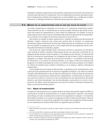 CAPÍTULO 9 DISEÑO DE LA ARQUITECTURA 225
dividuales en bloques arquitectónicos más grandes y representar las interfaces (mecanismos de
conexión) que hay entre los componentes. Una vez establecidas las técnicas descriptivas basa-
das en lenguaje para el diseño de la arquitectura, es más probable que, a medida que el diseño
evoluciona, se obtengan métodos de evaluación eficaces para las arquitecturas.
9.6 MAPEO DE LA ARQUITECTURA CON EL USO DEL FLUJO DE DATOS
Los estilos arquitectónicos analizados en la sección 9.3.1 representan arquitecturas radical-
mente distintas. Por ello, no sorprende que no exista un mapeo exhaustivo que efectúe la tran-
sición del modelo de requerimientos a varios estilos de arquitectura. En realidad, no hay un
mapeo práctico para ciertos estilos y el diseñador debe enfocar la traducción de los requerimien-
tos a su diseño con el empleo de las técnicas descritas en la sección 9.4.
Para ilustrar un enfoque al mapeo arquitectónico, considere la arquitectura denominada de
llamada y regreso, estructura muy común para muchos tipos de sistemas. La arquitectura
de llamada y regreso reside dentro de otras más sofisticadas que ya se analizaron en este capí-
tulo. Por ejemplo, la arquitectura de uno o más componentes de una arquitectura cliente-servi-
dor podría denominarse de llamada y regreso.
Una técnica de mapeo llamada diseño estructurado [You79] se caracteriza con frecuencia
como método de diseño orientado al flujo porque provee una transición conveniente de un
diagrama de flujo de datos (véase el capítulo 7) a la arquitectura del software.7
La transición del
flujo de la información (representada con el diagrama de flujo de datos o DFD) a estructura de
programa se consigue como parte de un proceso de seis pasos: 1) se establece el tipo de flujo
de información, 2) se indican las fronteras del flujo, 3) se mapea el DFD en la estructura del
programa, 4) se define la jerarquía del control, 5) se refina la estructura resultante con el empleo
de criterios de medición para el diseño y heurísticos, y 6) se mejora y elabora la descripción
arquitectónica.
Como ejemplo breve del mapeo de flujo de datos, se presenta uno de “transformación” paso
a paso para una pequeña parte de la función de seguridad CasaSegura.8
Con objeto de realizar
el mapeo, debe determinarse el tipo de flujo de la información. Un tipo de flujo de información
se llama flujo de transformación si presenta una cualidad lineal. Los datos fluyen al sistema con
una trayectoria de flujo de entrada en la que se transforman de una representación del mundo
exterior a una forma internalizada. Una vez internalizados, se procesan en un centro de trans-
formación. Por último, salen del sistema por una trayectoria de flujo de salida que transforma los
datos a una forma del mundo exterior.9
9.6.1 Mapeo de transformación
El mapeo de transformación es un conjunto de pasos de diseño que permite mapear un DFD con
características de flujo de transformación en un estilo arquitectónico específico. Para ilustrar
este enfoque, de nuevo consideraremos la función de seguridad de CasaSegura.10
Un elemento
del modelo de análisis es un conjunto de diagramas de flujo de datos que describen el flujo de
información dentro de la función de seguridad. Para mapear estos diagramas de flujo de datos
en una arquitectura de software deben darse los siguientes pasos de diseño:
7 Debe observarse que durante el método de mapeo también se utilizan otros elementos del modelo de requeri-
mientos.
8 En el sitio web del libro se presenta un análisis más detallado del diseño estructurado.
9 En este ejemplo no se considera otro tipo importante de flujo de información, pero se aborda en el ejemplo de
diseño estructurado que se presenta en el sitio web del libro.
10 Sólo se considera la parte de la función de seguridad de CasaSegura que utiliza el panel de control. Aquí no se
incluyen otras características analizadas en el libro.
09Pressman(206-233).indd 225
09Pressman(206-233).indd 225 14/1/10 15:44:40
14/1/10 15:44:40
 